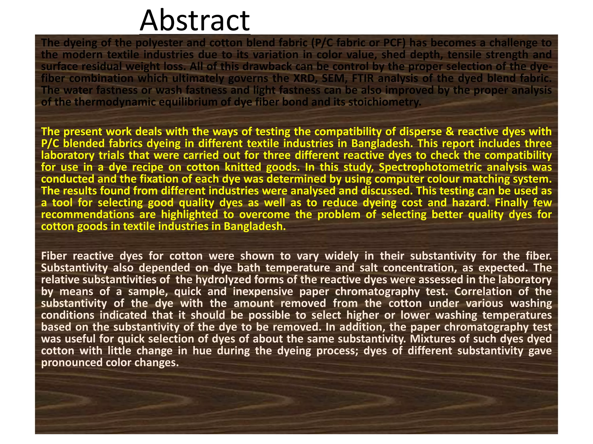 AbstractThe dyeing of the polyester and cotton blend fabric (P/C fabric or PCF) has becomes a challenge to
the modern textile industries due to its variation in color value, shed depth, tensile strength and
surface residual weight loss. All of this drawback can be control by the proper selection of the dye-
fiber combination which ultimately governs the XRD, SEM, FTIR analysis of the dyed blend fabric.
The water fastness or wash fastness and light fastness can be also improved by the proper analysis
of the thermodynamic equilibrium of dye fiber bond and its stoichiometry.
The present work deals with the ways of testing the compatibility of disperse & reactive dyes with
P/C blended fabrics dyeing in different textile industries in Bangladesh. This report includes three
laboratory trials that were carried out for three different reactive dyes to check the compatibility
for use in a dye recipe on cotton knitted goods. In this study, Spectrophotometric analysis was
conducted and the fixation of each dye was determined by using computer colour matching system.
The results found from different industries were analysed and discussed. This testing can be used as
a tool for selecting good quality dyes as well as to reduce dyeing cost and hazard. Finally few
recommendations are highlighted to overcome the problem of selecting better quality dyes for
cotton goods in textile industries in Bangladesh.
Fiber reactive dyes for cotton were shown to vary widely in their substantivity for the fiber.
Substantivity also depended on dye bath temperature and salt concentration, as expected. The
relative substantivities of the hydrolyzed forms of the reactive dyes were assessed in the laboratory
by means of a sample, quick and inexpensive paper chromatography test. Correlation of the
substantivity of the dye with the amount removed from the cotton under various washing
conditions indicated that it should be possible to select higher or lower washing temperatures
based on the substantivity of the dye to be removed. In addition, the paper chromatography test
was useful for quick selection of dyes of about the same substantivity. Mixtures of such dyes dyed
cotton with little change in hue during the dyeing process; dyes of different substantivity gave
pronounced color changes.
 