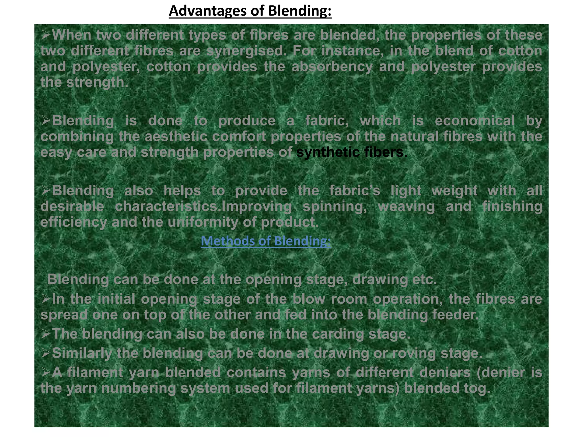 Advantages of Blending:
When two different types of fibres are blended, the properties of these
two different fibres are synergised. For instance, in the blend of cotton
and polyester, cotton provides the absorbency and polyester provides
the strength.
Blending is done to produce a fabric, which is economical by
combining the aesthetic comfort properties of the natural fibres with the
easy care and strength properties of synthetic fibers.
Blending also helps to provide the fabric’s light weight with all
desirable characteristics.Improving spinning, weaving and finishing
efficiency and the uniformity of product.
Methods of Blending:
Blending can be done at the opening stage, drawing etc.
In the initial opening stage of the blow room operation, the fibres are
spread one on top of the other and fed into the blending feeder.
The blending can also be done in the carding stage.
Similarly the blending can be done at drawing or roving stage.
A filament yarn blended contains yarns of different deniers (denier is
the yarn numbering system used for filament yarns) blended tog.
 
