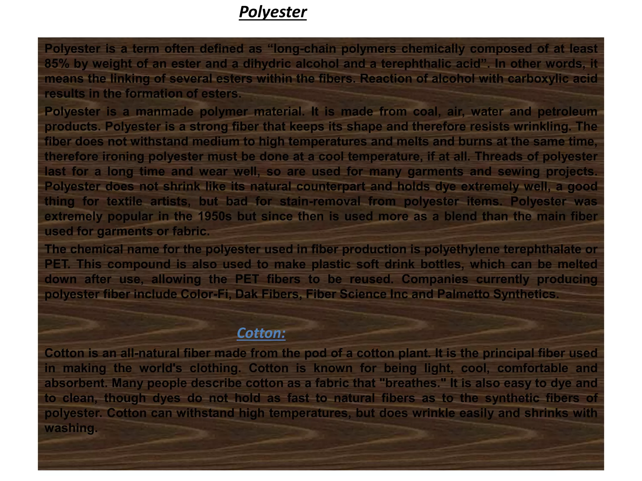 Polyester
Polyester is a term often defined as “long-chain polymers chemically composed of at least
85% by weight of an ester and a dihydric alcohol and a terephthalic acid”. In other words, it
means the linking of several esters within the fibers. Reaction of alcohol with carboxylic acid
results in the formation of esters.
Polyester is a manmade polymer material. It is made from coal, air, water and petroleum
products. Polyester is a strong fiber that keeps its shape and therefore resists wrinkling. The
fiber does not withstand medium to high temperatures and melts and burns at the same time,
therefore ironing polyester must be done at a cool temperature, if at all. Threads of polyester
last for a long time and wear well, so are used for many garments and sewing projects.
Polyester does not shrink like its natural counterpart and holds dye extremely well, a good
thing for textile artists, but bad for stain-removal from polyester items. Polyester was
extremely popular in the 1950s but since then is used more as a blend than the main fiber
used for garments or fabric.
The chemical name for the polyester used in fiber production is polyethylene terephthalate or
PET. This compound is also used to make plastic soft drink bottles, which can be melted
down after use, allowing the PET fibers to be reused. Companies currently producing
polyester fiber include Color-Fi, Dak Fibers, Fiber Science Inc and Palmetto Synthetics.
Cotton:
Cotton is an all-natural fiber made from the pod of a cotton plant. It is the principal fiber used
in making the world's clothing. Cotton is known for being light, cool, comfortable and
absorbent. Many people describe cotton as a fabric that "breathes." It is also easy to dye and
to clean, though dyes do not hold as fast to natural fibers as to the synthetic fibers of
polyester. Cotton can withstand high temperatures, but does wrinkle easily and shrinks with
washing.
 