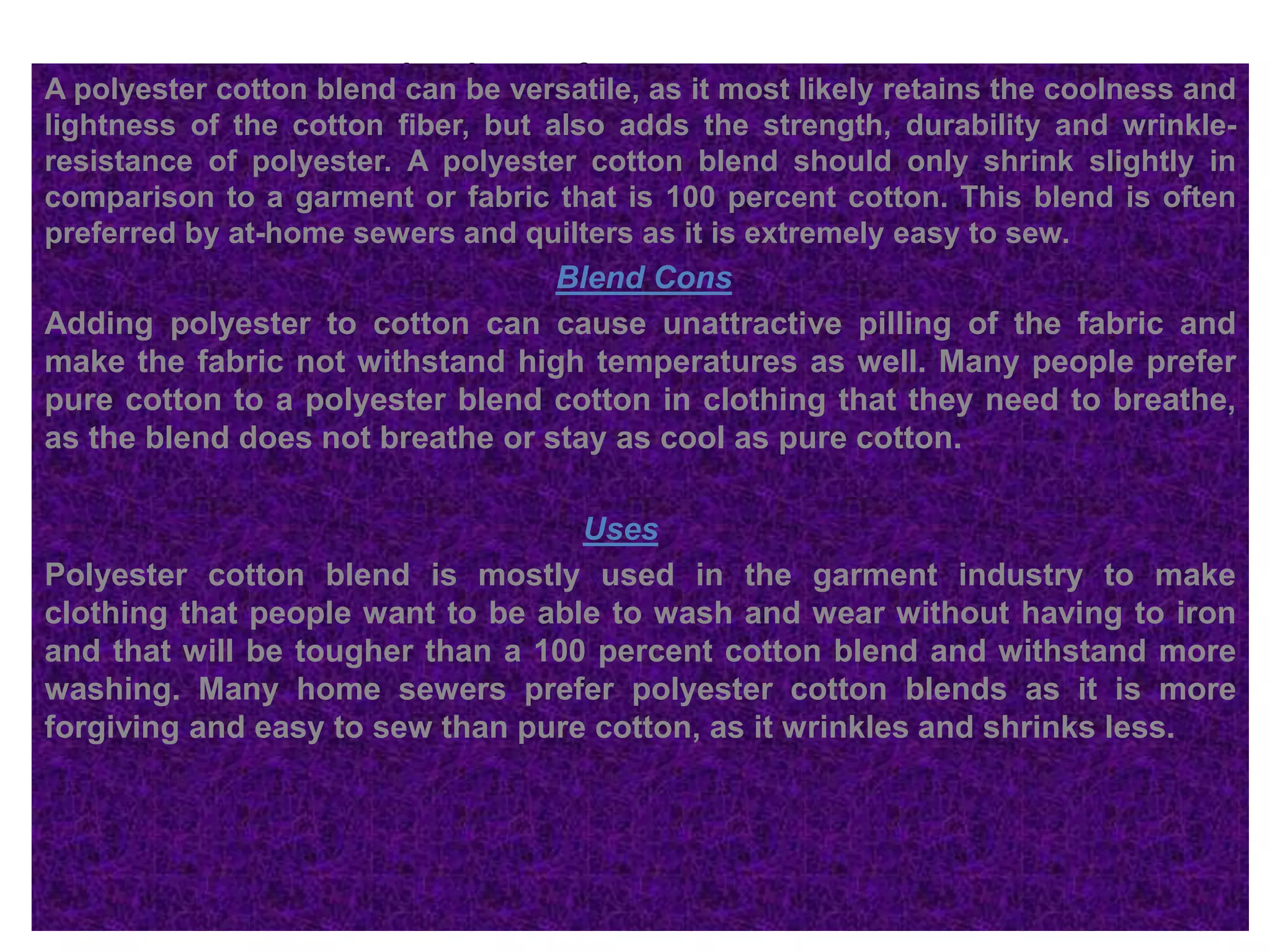 Blend BenefitsA polyester cotton blend can be versatile, as it most likely retains the coolness and
lightness of the cotton fiber, but also adds the strength, durability and wrinkle-
resistance of polyester. A polyester cotton blend should only shrink slightly in
comparison to a garment or fabric that is 100 percent cotton. This blend is often
preferred by at-home sewers and quilters as it is extremely easy to sew.
Blend Cons
Adding polyester to cotton can cause unattractive pilling of the fabric and
make the fabric not withstand high temperatures as well. Many people prefer
pure cotton to a polyester blend cotton in clothing that they need to breathe,
as the blend does not breathe or stay as cool as pure cotton.
Uses
Polyester cotton blend is mostly used in the garment industry to make
clothing that people want to be able to wash and wear without having to iron
and that will be tougher than a 100 percent cotton blend and withstand more
washing. Many home sewers prefer polyester cotton blends as it is more
forgiving and easy to sew than pure cotton, as it wrinkles and shrinks less.
 