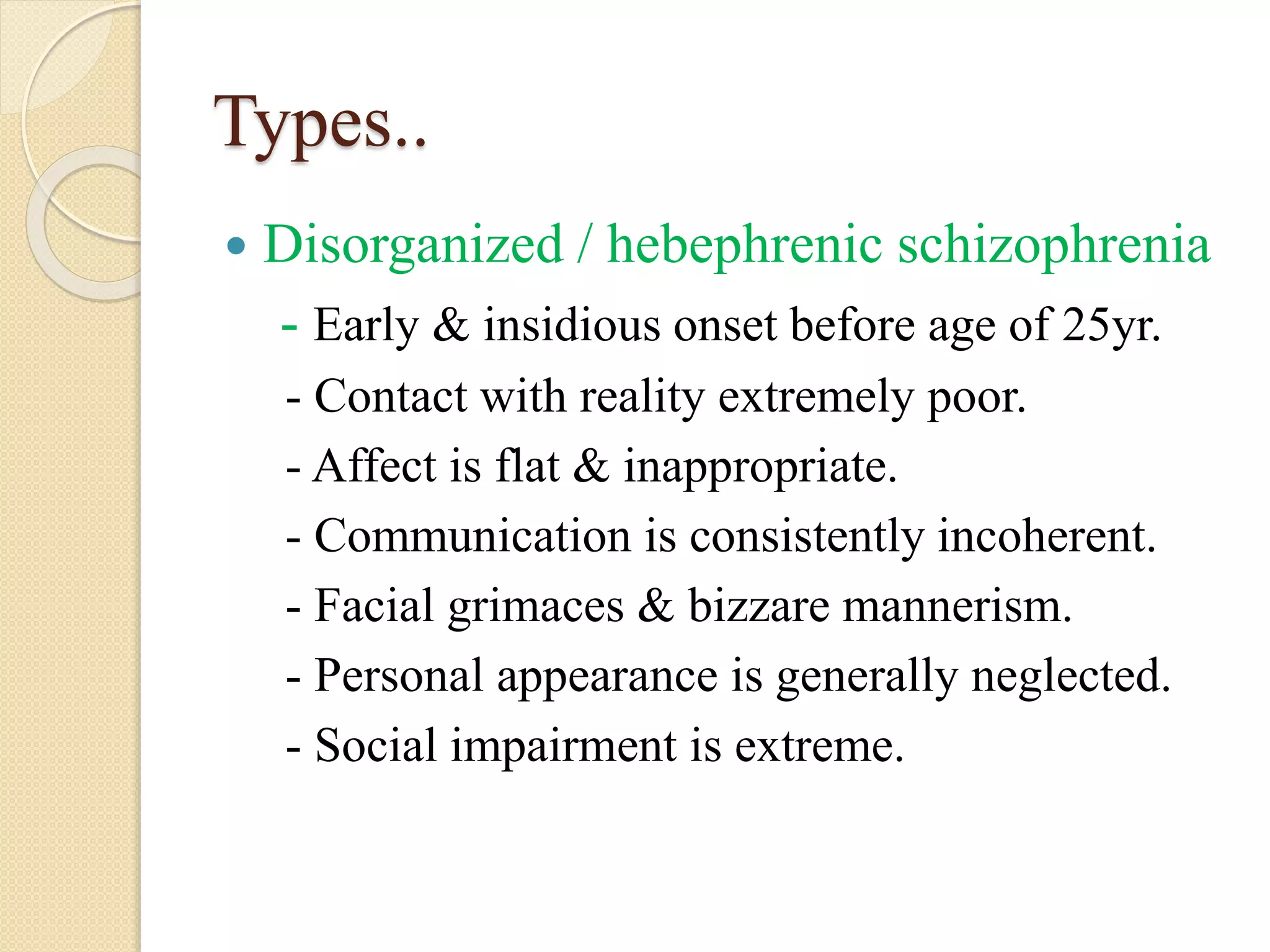Types..
 Disorganized / hebephrenic schizophrenia
- Early & insidious onset before age of 25yr.
- Contact with reality extremely poor.
- Affect is flat & inappropriate.
- Communication is consistently incoherent.
- Facial grimaces & bizzare mannerism.
- Personal appearance is generally neglected.
- Social impairment is extreme.
 