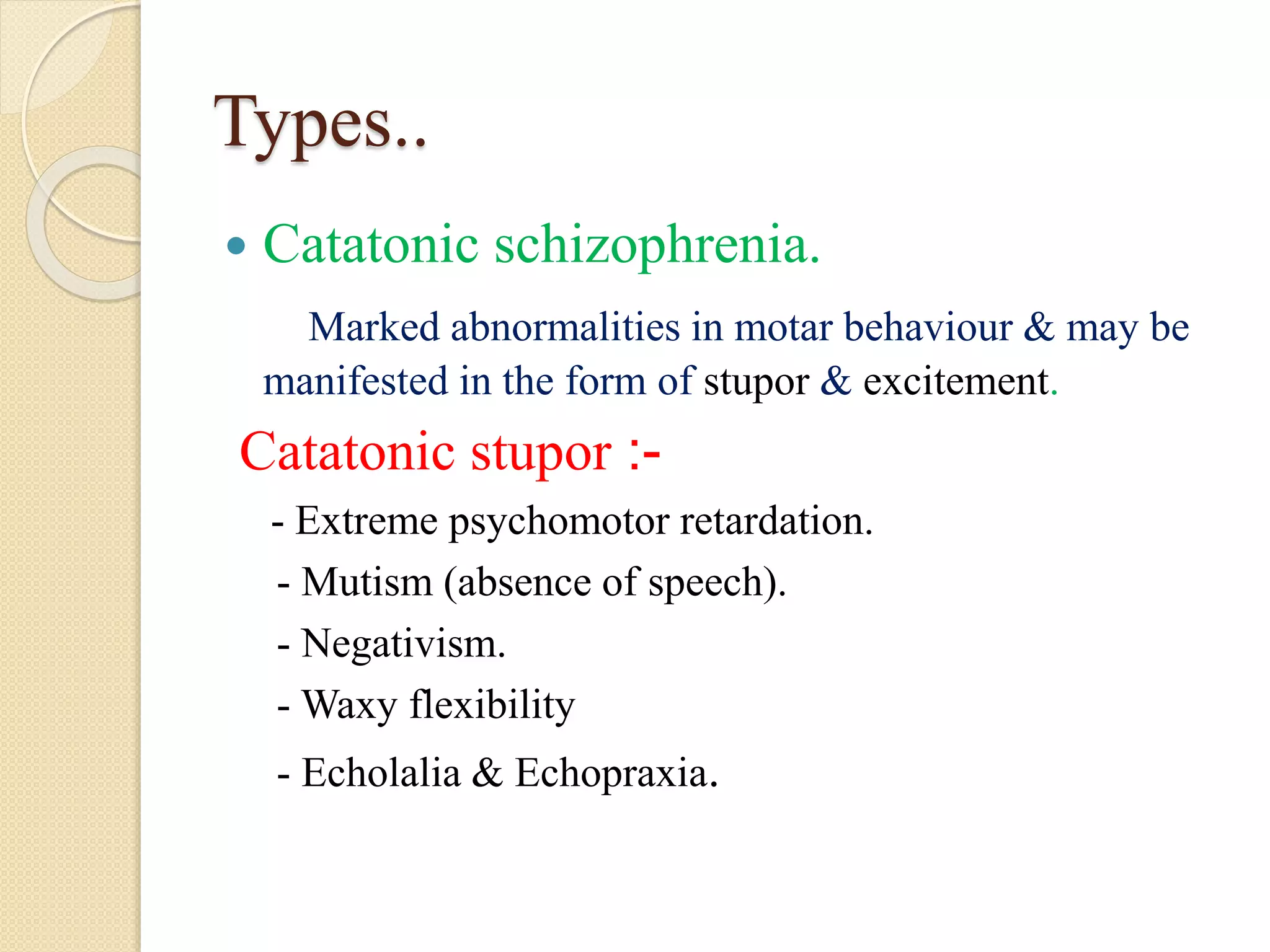 Types..
 Catatonic schizophrenia.
Marked abnormalities in motar behaviour & may be
manifested in the form of stupor & excitement.
Catatonic stupor :-
- Extreme psychomotor retardation.
- Mutism (absence of speech).
- Negativism.
- Waxy flexibility
- Echolalia & Echopraxia.
 