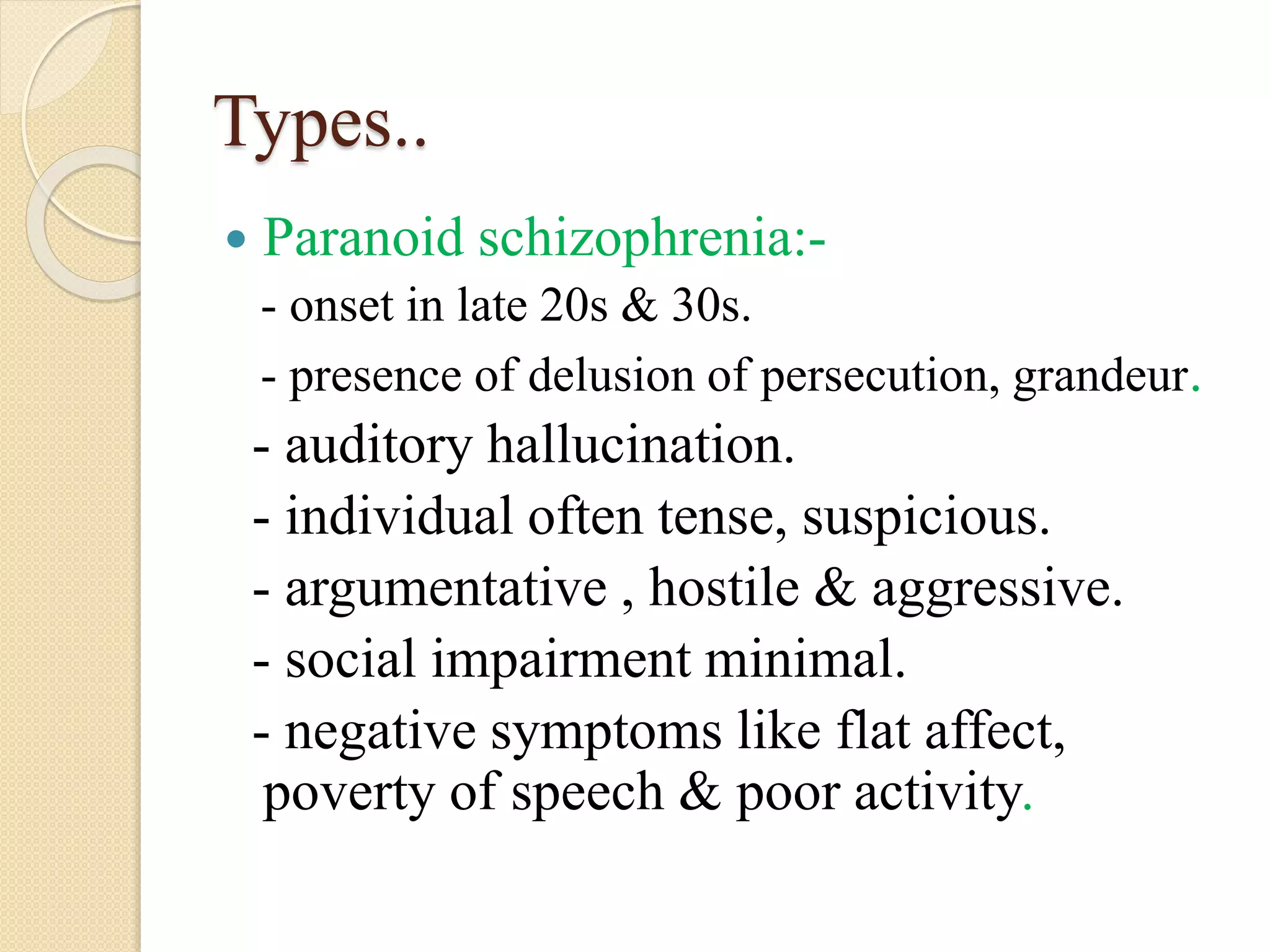 Types..
 Paranoid schizophrenia:-
- onset in late 20s & 30s.
- presence of delusion of persecution, grandeur.
- auditory hallucination.
- individual often tense, suspicious.
- argumentative , hostile & aggressive.
- social impairment minimal.
- negative symptoms like flat affect,
poverty of speech & poor activity.
 