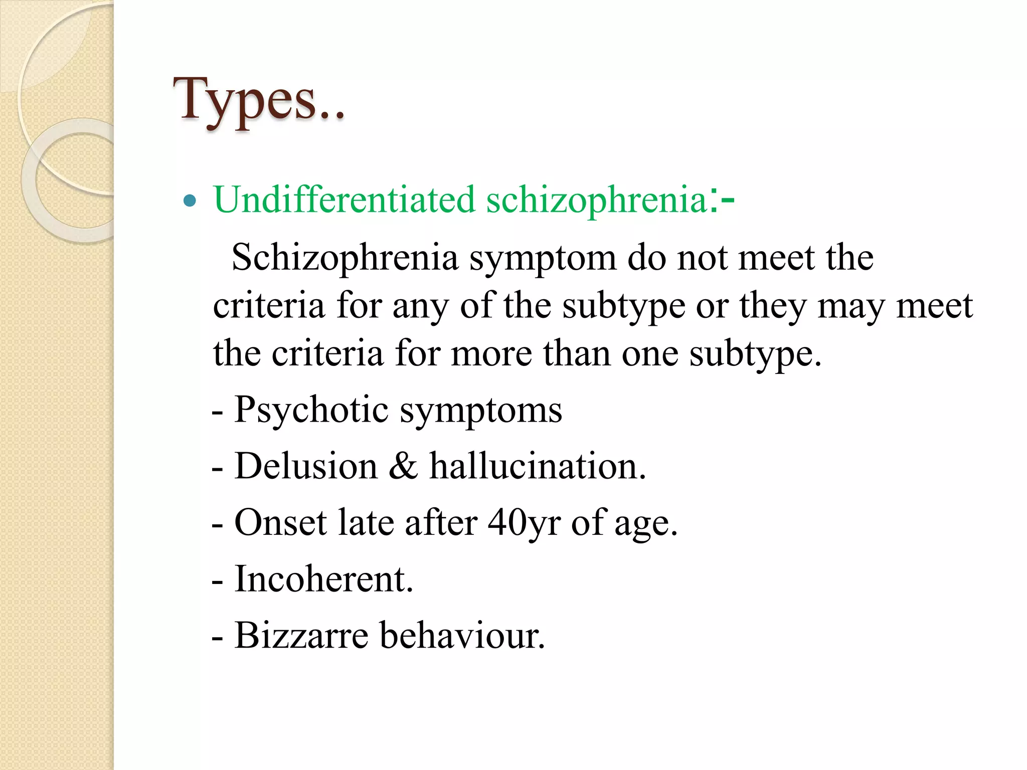 Types..
 Undifferentiated schizophrenia:-
Schizophrenia symptom do not meet the
criteria for any of the subtype or they may meet
the criteria for more than one subtype.
- Psychotic symptoms
- Delusion & hallucination.
- Onset late after 40yr of age.
- Incoherent.
- Bizzarre behaviour.
 