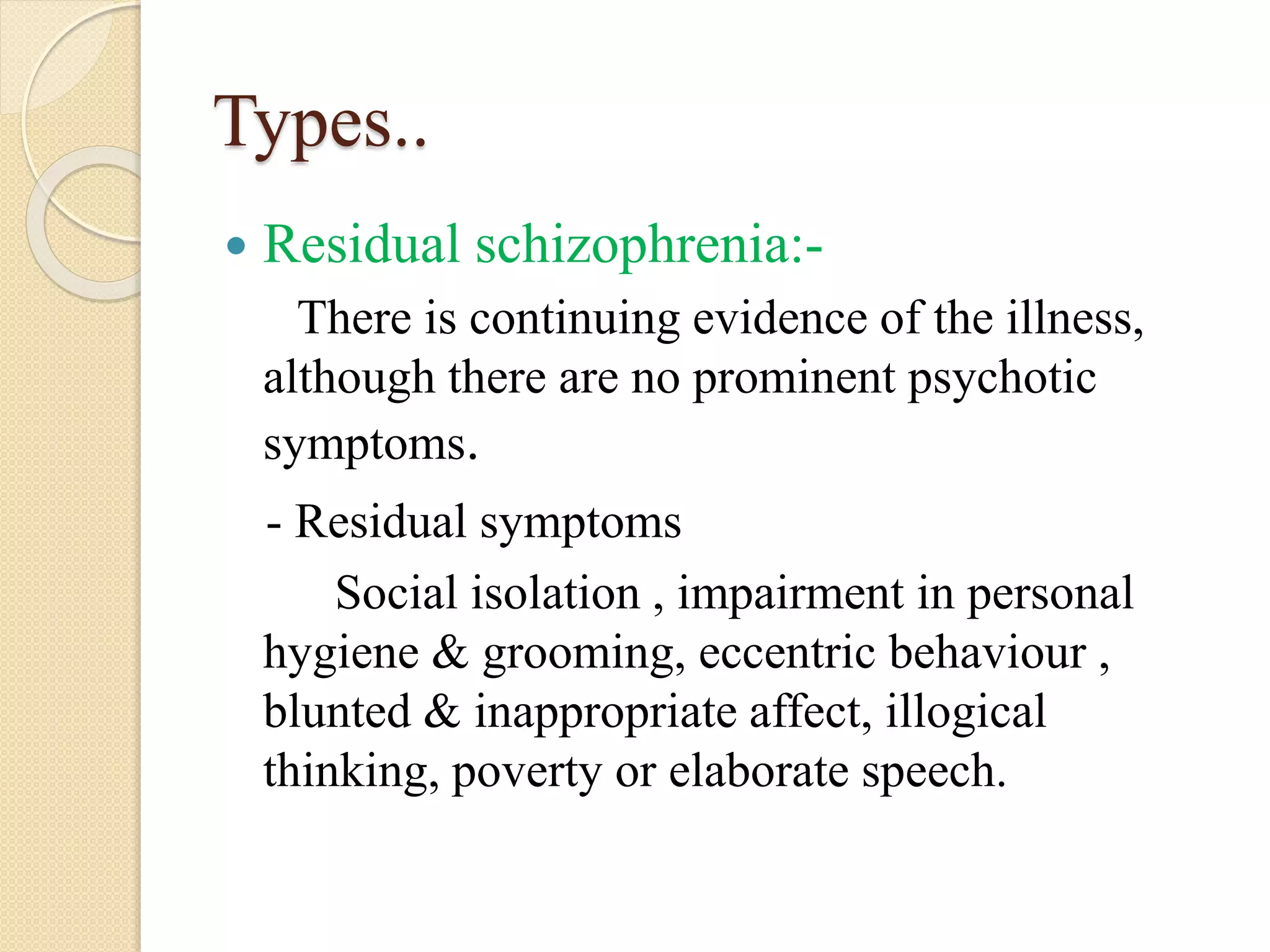Types..
 Residual schizophrenia:-
There is continuing evidence of the illness,
although there are no prominent psychotic
symptoms.
- Residual symptoms
Social isolation , impairment in personal
hygiene & grooming, eccentric behaviour ,
blunted & inappropriate affect, illogical
thinking, poverty or elaborate speech.
 