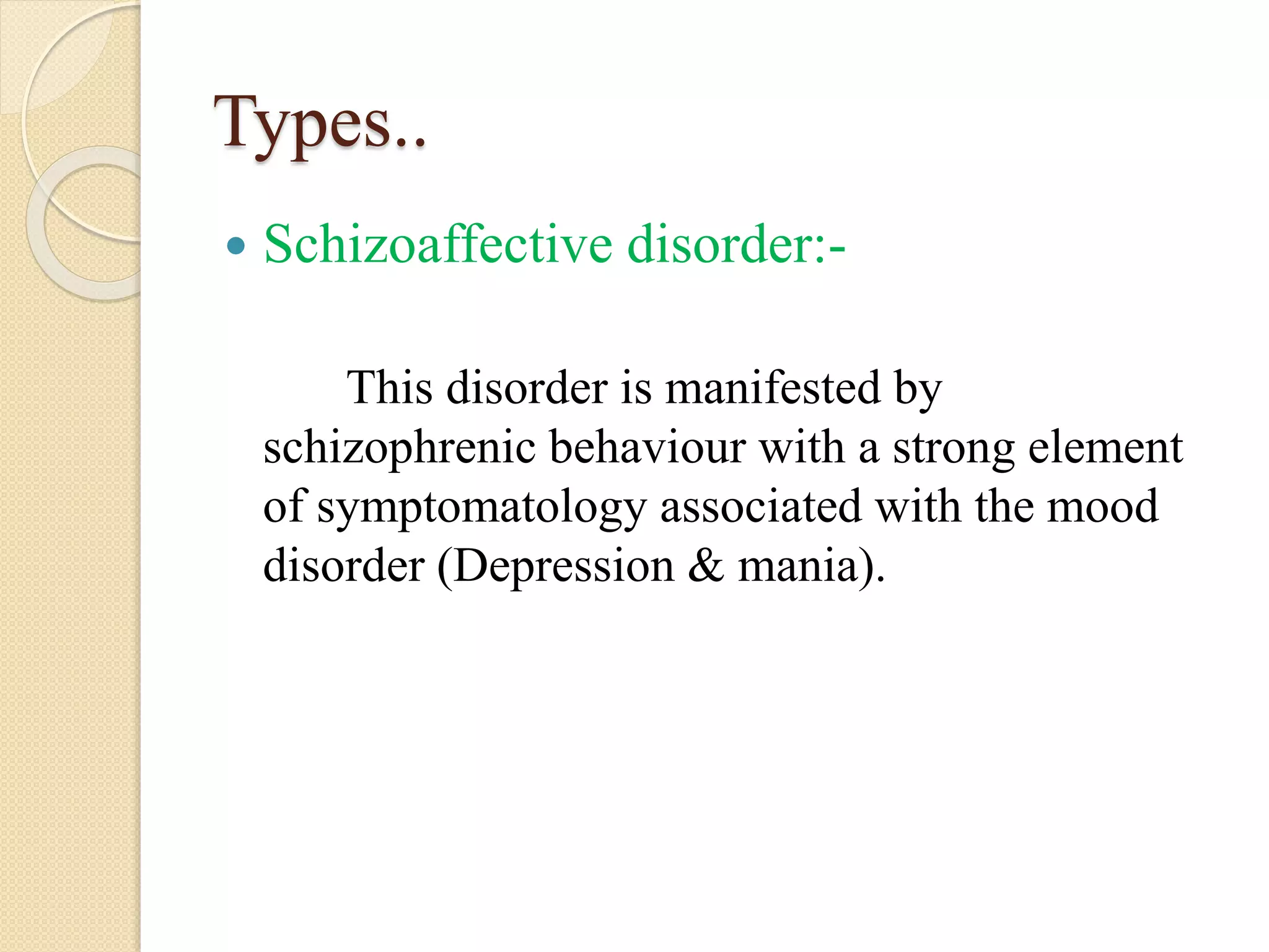 Types..
 Schizoaffective disorder:-
This disorder is manifested by
schizophrenic behaviour with a strong element
of symptomatology associated with the mood
disorder (Depression & mania).
 