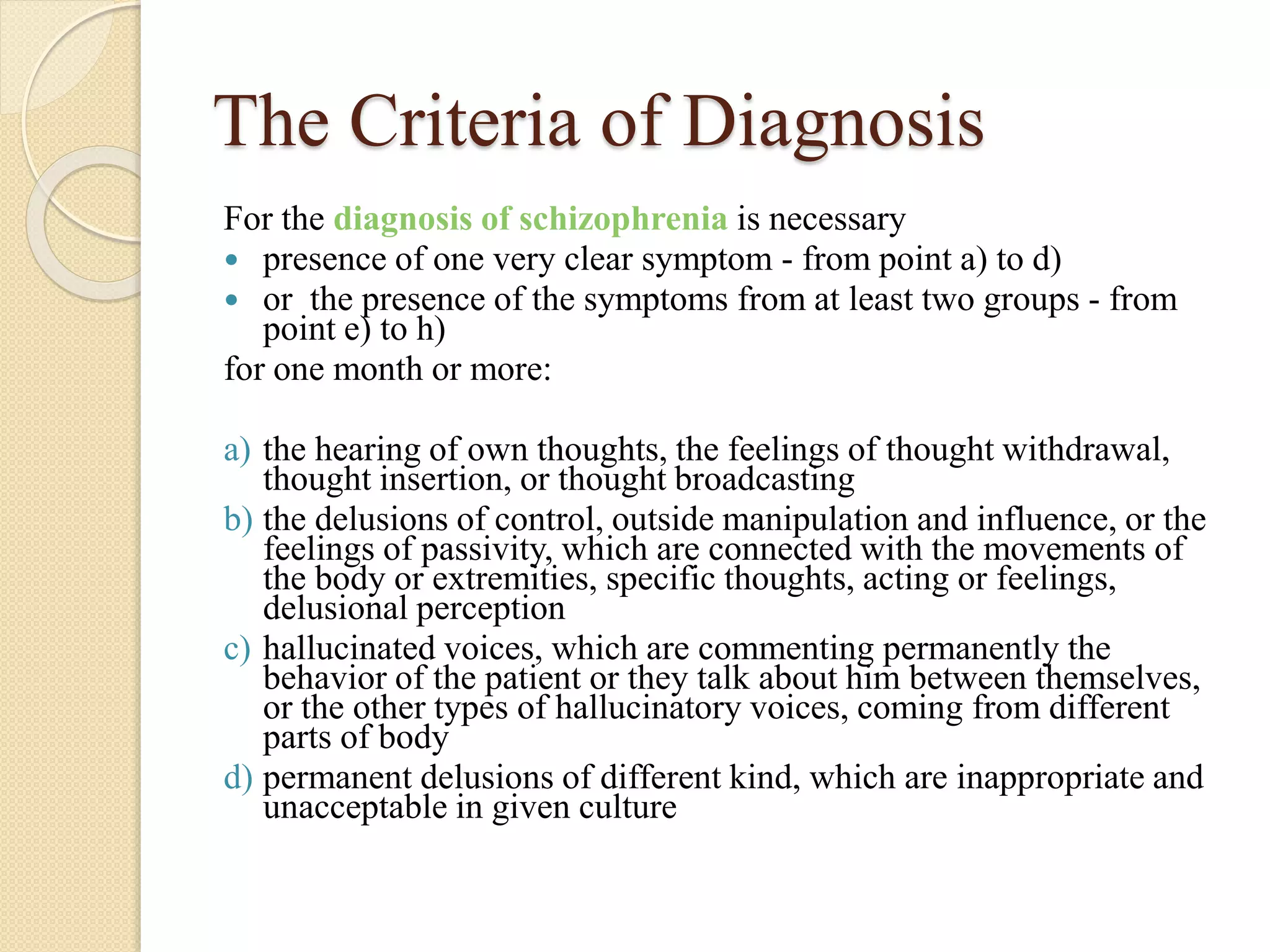 The Criteria of Diagnosis
For the diagnosis of schizophrenia is necessary
 presence of one very clear symptom - from point a) to d)
 or the presence of the symptoms from at least two groups - from
point e) to h)
for one month or more:
a) the hearing of own thoughts, the feelings of thought withdrawal,
thought insertion, or thought broadcasting
b) the delusions of control, outside manipulation and influence, or the
feelings of passivity, which are connected with the movements of
the body or extremities, specific thoughts, acting or feelings,
delusional perception
c) hallucinated voices, which are commenting permanently the
behavior of the patient or they talk about him between themselves,
or the other types of hallucinatory voices, coming from different
parts of body
d) permanent delusions of different kind, which are inappropriate and
unacceptable in given culture
 