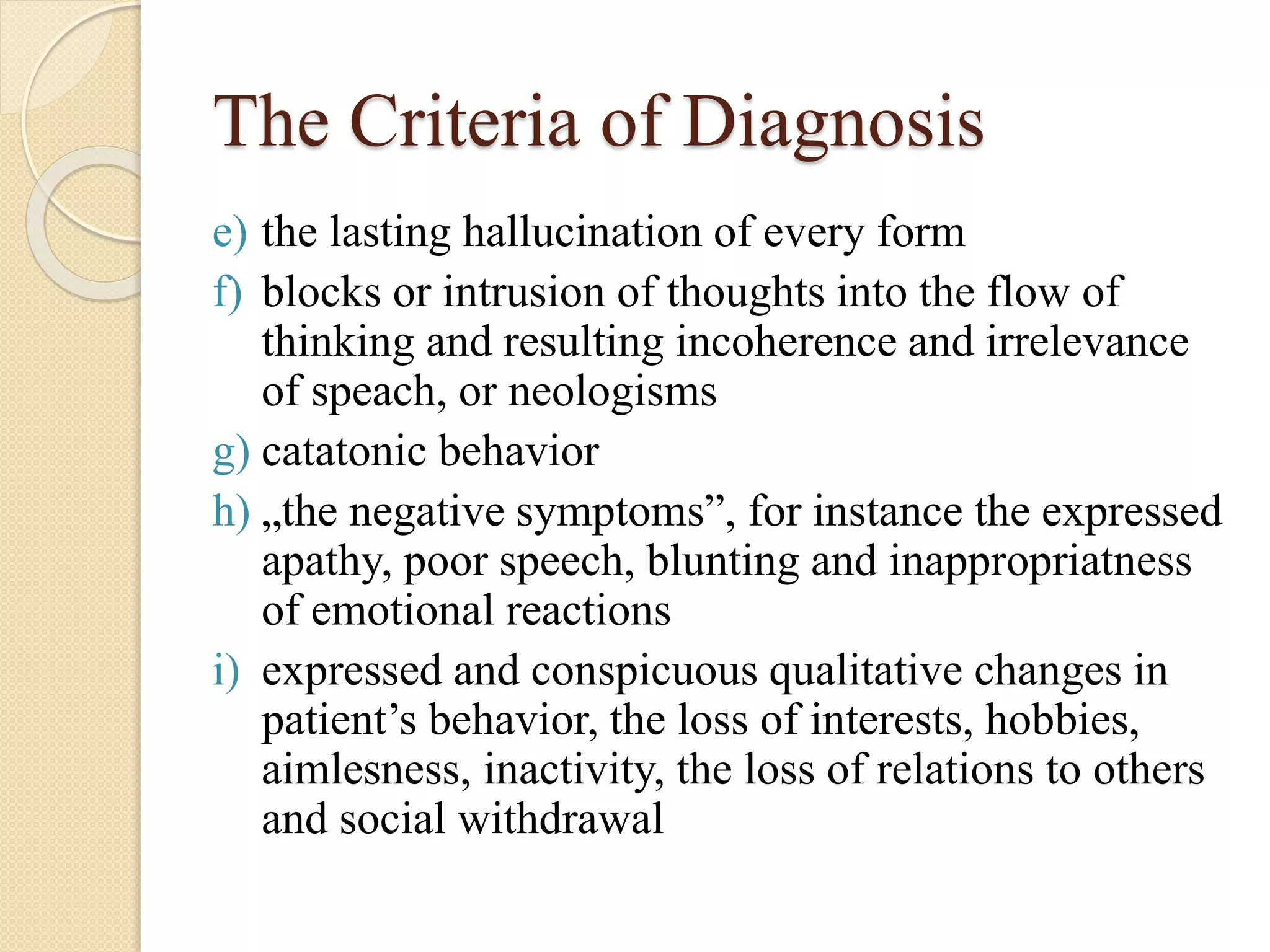The Criteria of Diagnosis
e) the lasting hallucination of every form
f) blocks or intrusion of thoughts into the flow of
thinking and resulting incoherence and irrelevance
of speach, or neologisms
g) catatonic behavior
h) „the negative symptoms”, for instance the expressed
apathy, poor speech, blunting and inappropriatness
of emotional reactions
i) expressed and conspicuous qualitative changes in
patient’s behavior, the loss of interests, hobbies,
aimlesness, inactivity, the loss of relations to others
and social withdrawal
 