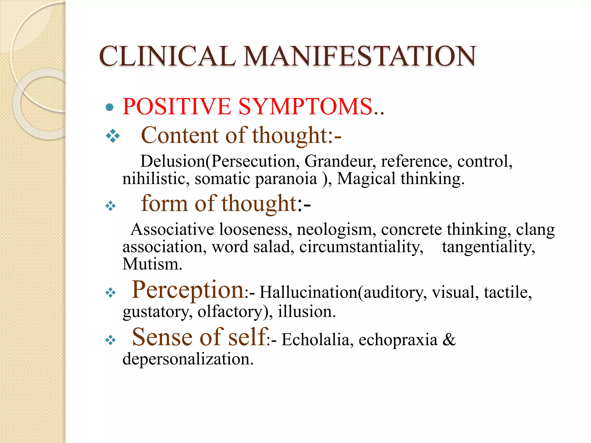 CLINICAL MANIFESTATION
 POSITIVE SYMPTOMS..
 Content of thought:-
Delusion(Persecution, Grandeur, reference, control,
nihilistic, somatic paranoia ), Magical thinking.
 form of thought:-
Associative looseness, neologism, concrete thinking, clang
association, word salad, circumstantiality, tangentiality,
Mutism.
 Perception:- Hallucination(auditory, visual, tactile,
gustatory, olfactory), illusion.
 Sense of self:- Echolalia, echopraxia &
depersonalization.
 