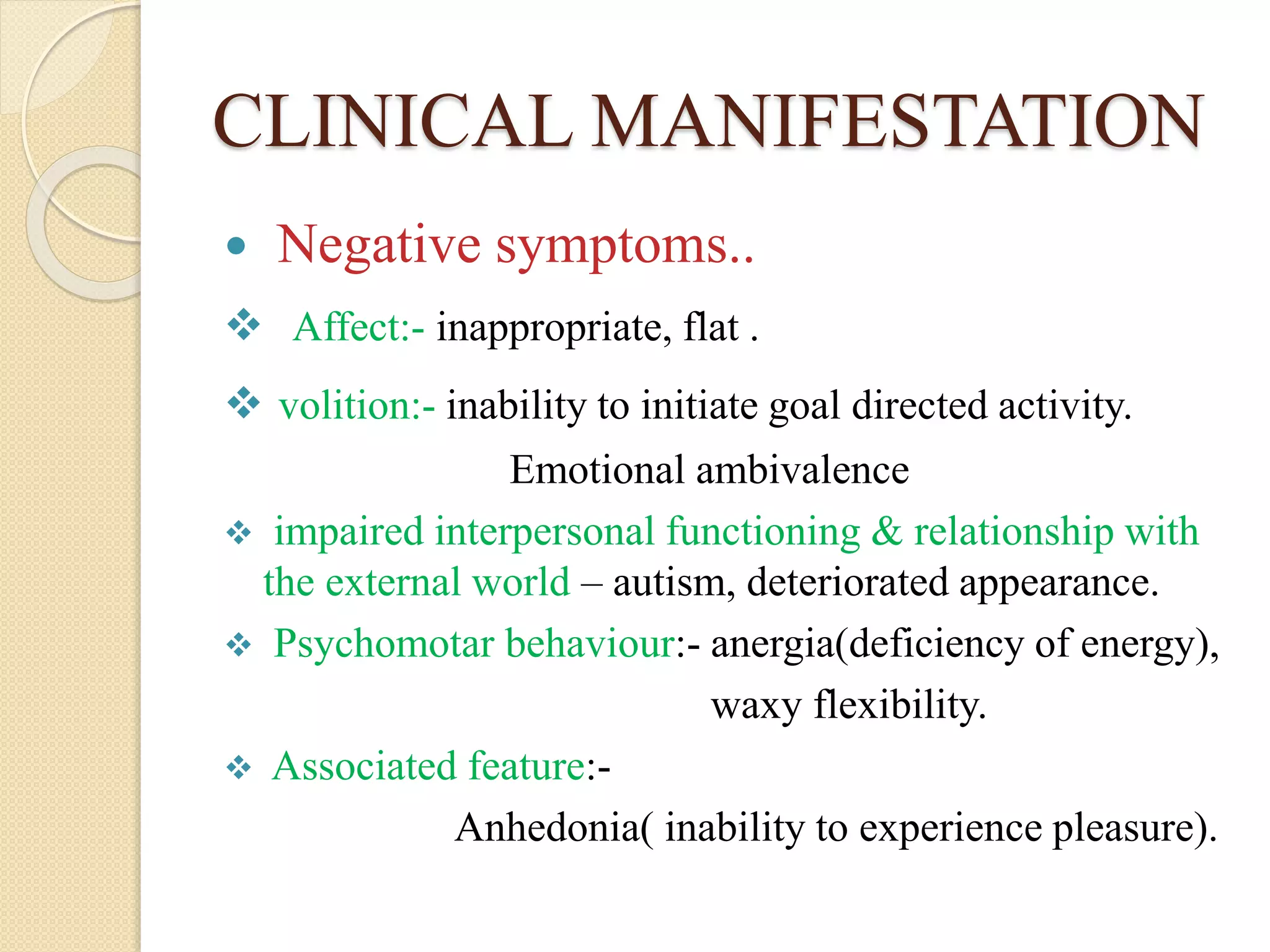 CLINICAL MANIFESTATION
 Negative symptoms..
 Affect:- inappropriate, flat .
 volition:- inability to initiate goal directed activity.
Emotional ambivalence
 impaired interpersonal functioning & relationship with
the external world – autism, deteriorated appearance.
 Psychomotar behaviour:- anergia(deficiency of energy),
waxy flexibility.
 Associated feature:-
Anhedonia( inability to experience pleasure).
 