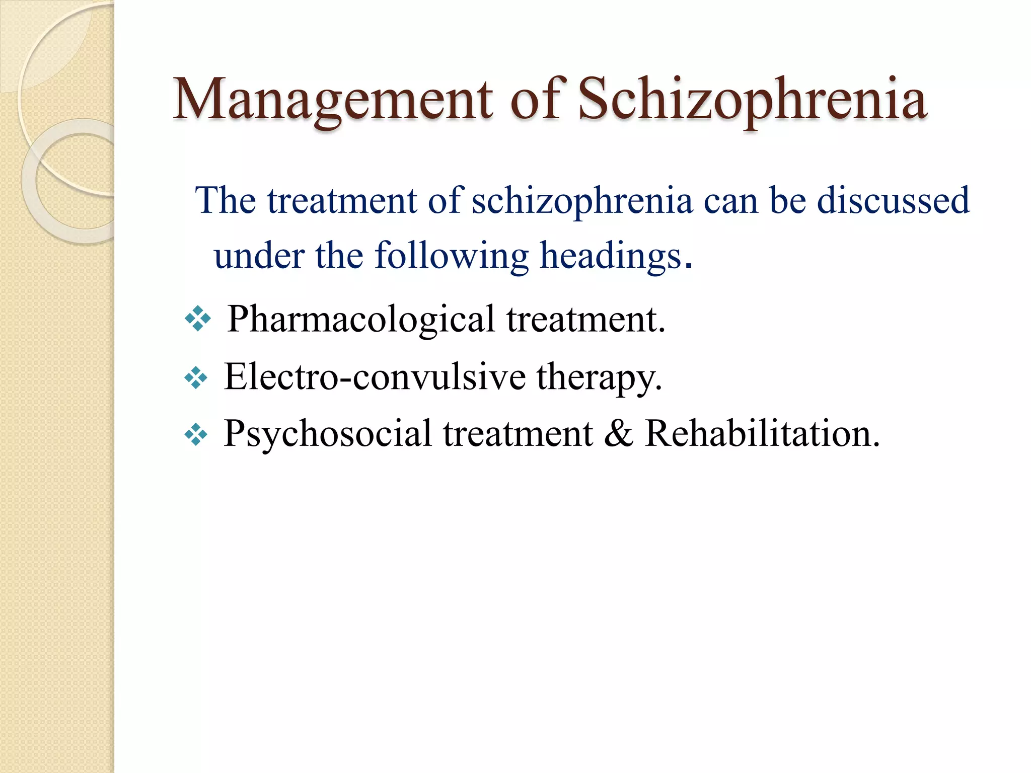 Management of Schizophrenia
The treatment of schizophrenia can be discussed
under the following headings.
 Pharmacological treatment.
 Electro-convulsive therapy.
 Psychosocial treatment & Rehabilitation.
 