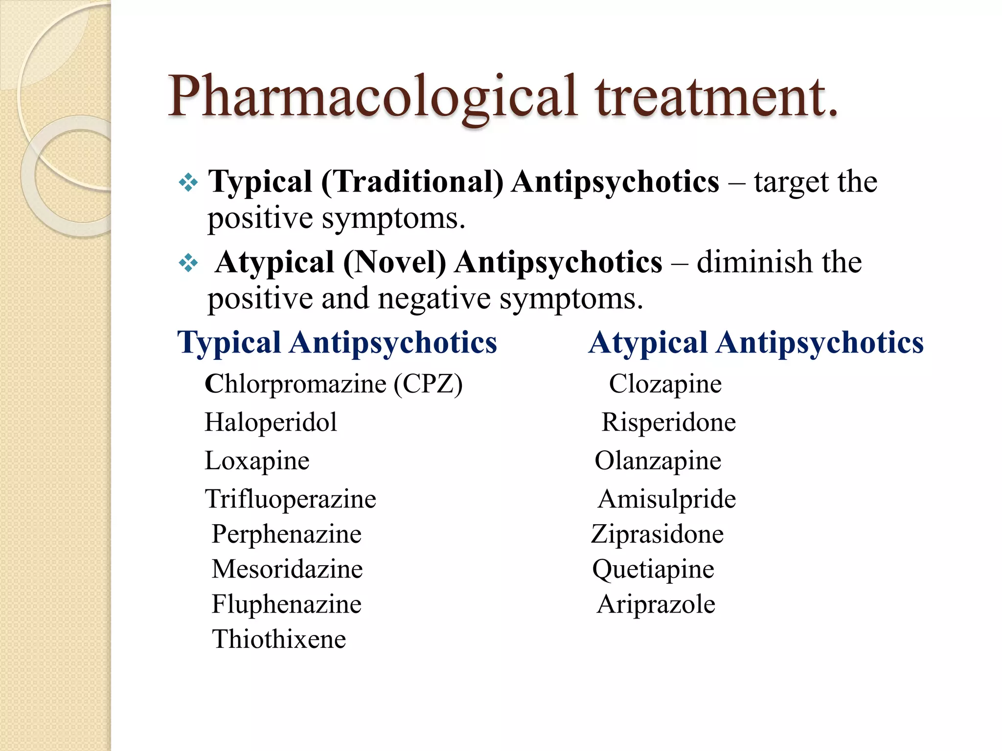 Pharmacological treatment.
 Typical (Traditional) Antipsychotics – target the
positive symptoms.
 Atypical (Novel) Antipsychotics – diminish the
positive and negative symptoms.
Typical Antipsychotics Atypical Antipsychotics
Chlorpromazine (CPZ) Clozapine
Haloperidol Risperidone
Loxapine Olanzapine
Trifluoperazine Amisulpride
Perphenazine Ziprasidone
Mesoridazine Quetiapine
Fluphenazine Ariprazole
Thiothixene
 