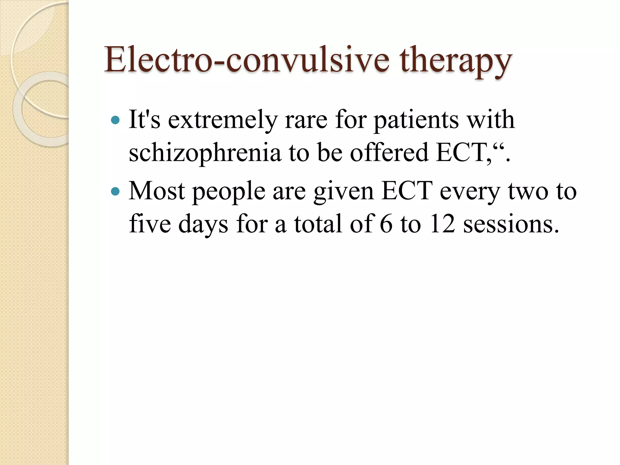 Electro-convulsive therapy
 It's extremely rare for patients with
schizophrenia to be offered ECT,“.
 Most people are given ECT every two to
five days for a total of 6 to 12 sessions.
 