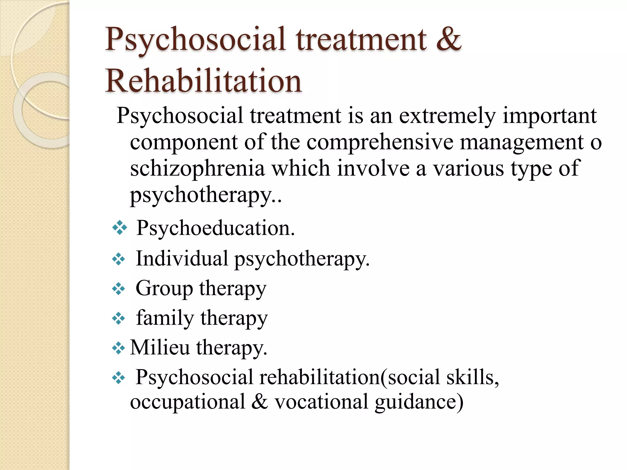 Psychosocial treatment &
Rehabilitation
Psychosocial treatment is an extremely important
component of the comprehensive management o
schizophrenia which involve a various type of
psychotherapy..
 Psychoeducation.
 Individual psychotherapy.
 Group therapy
 family therapy
 Milieu therapy.
 Psychosocial rehabilitation(social skills,
occupational & vocational guidance)
 