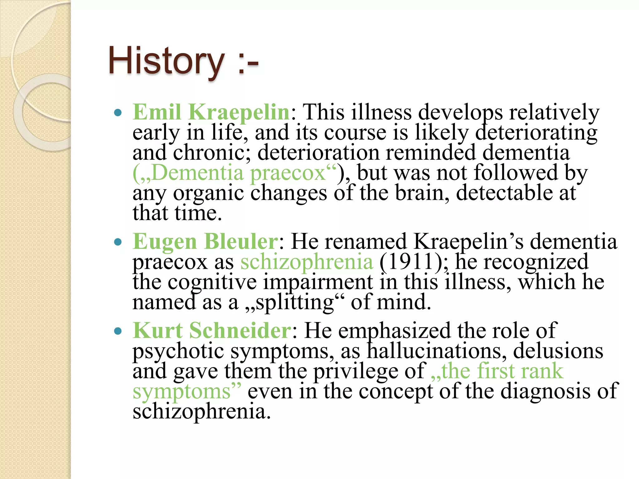 History :-
 Emil Kraepelin: This illness develops relatively
early in life, and its course is likely deteriorating
and chronic; deterioration reminded dementia
(„Dementia praecox“), but was not followed by
any organic changes of the brain, detectable at
that time.
 Eugen Bleuler: He renamed Kraepelin’s dementia
praecox as schizophrenia (1911); he recognized
the cognitive impairment in this illness, which he
named as a „splitting“ of mind.
 Kurt Schneider: He emphasized the role of
psychotic symptoms, as hallucinations, delusions
and gave them the privilege of „the first rank
symptoms” even in the concept of the diagnosis of
schizophrenia.
 