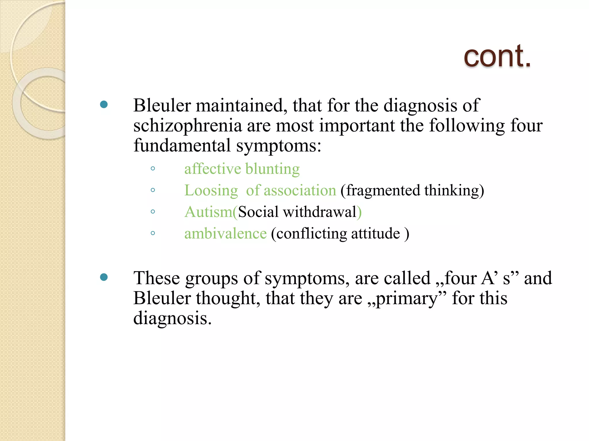 cont.
 Bleuler maintained, that for the diagnosis of
schizophrenia are most important the following four
fundamental symptoms:
◦ affective blunting
◦ Loosing of association (fragmented thinking)
◦ Autism(Social withdrawal)
◦ ambivalence (conflicting attitude )
 These groups of symptoms, are called „four A’ s” and
Bleuler thought, that they are „primary” for this
diagnosis.
 