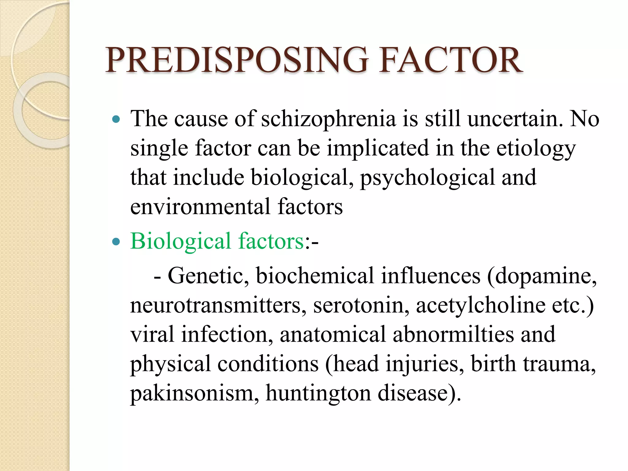 PREDISPOSING FACTOR
 The cause of schizophrenia is still uncertain. No
single factor can be implicated in the etiology
that include biological, psychological and
environmental factors
 Biological factors:-
- Genetic, biochemical influences (dopamine,
neurotransmitters, serotonin, acetylcholine etc.)
viral infection, anatomical abnormilties and
physical conditions (head injuries, birth trauma,
pakinsonism, huntington disease).
 