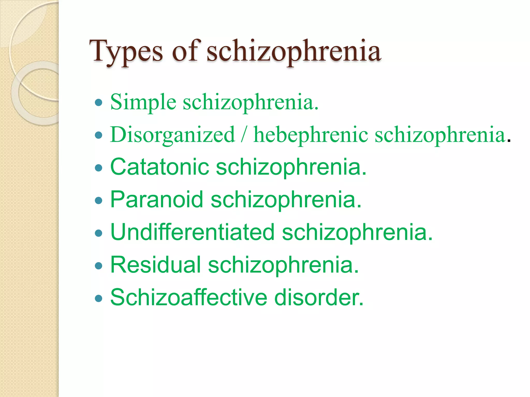 Types of schizophrenia
 Simple schizophrenia.
 Disorganized / hebephrenic schizophrenia.
 Catatonic schizophrenia.
 Paranoid schizophrenia.
 Undifferentiated schizophrenia.
 Residual schizophrenia.
 Schizoaffective disorder.
 
