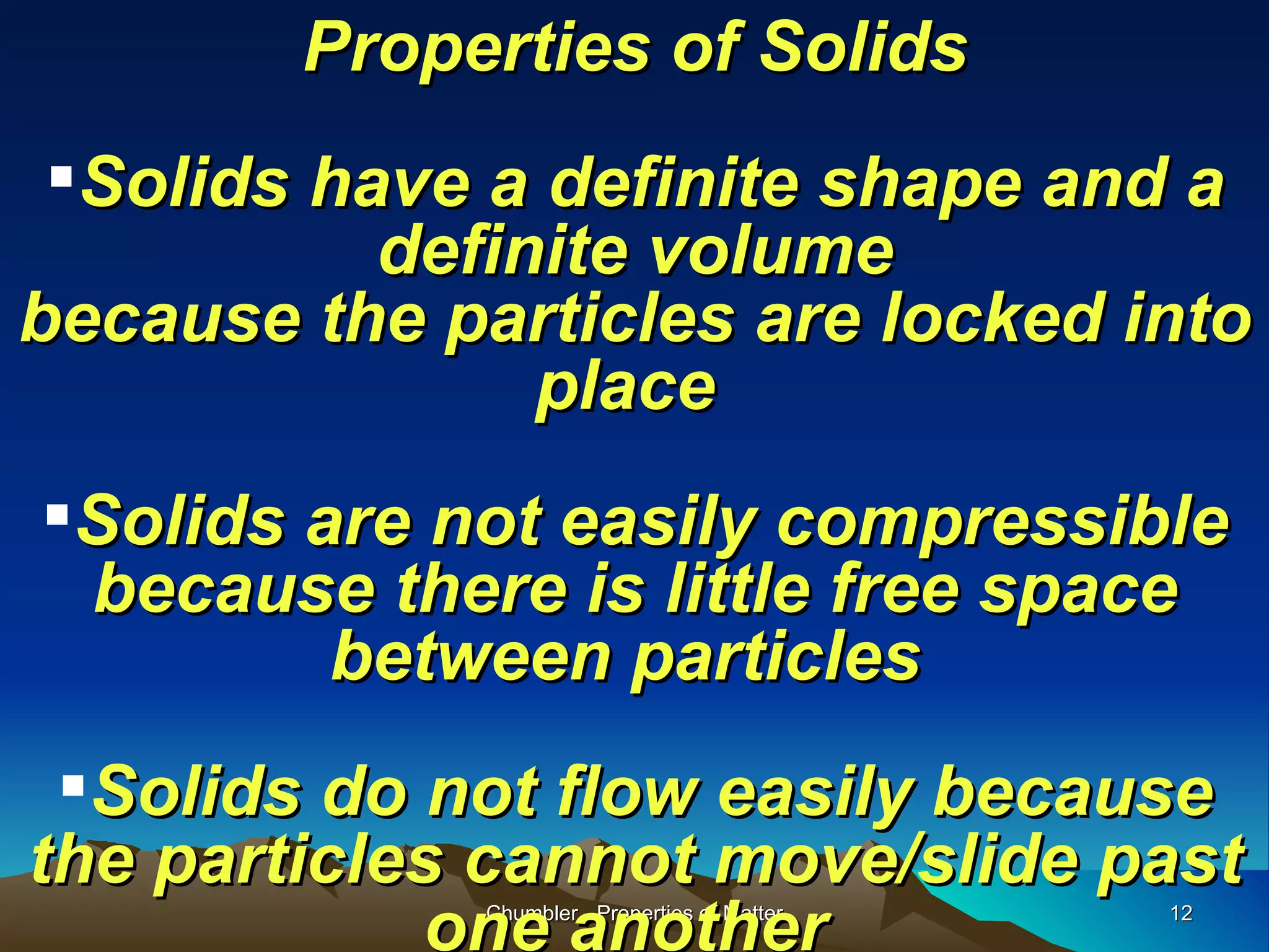 Properties of Solids Solids have a definite shape and a definite volume because the particles are locked into place  Solids are not easily compressible because there is little free space between particles  Solids do not flow easily because the particles cannot move/slide past one another   Chumbler - Properties of Matter 
