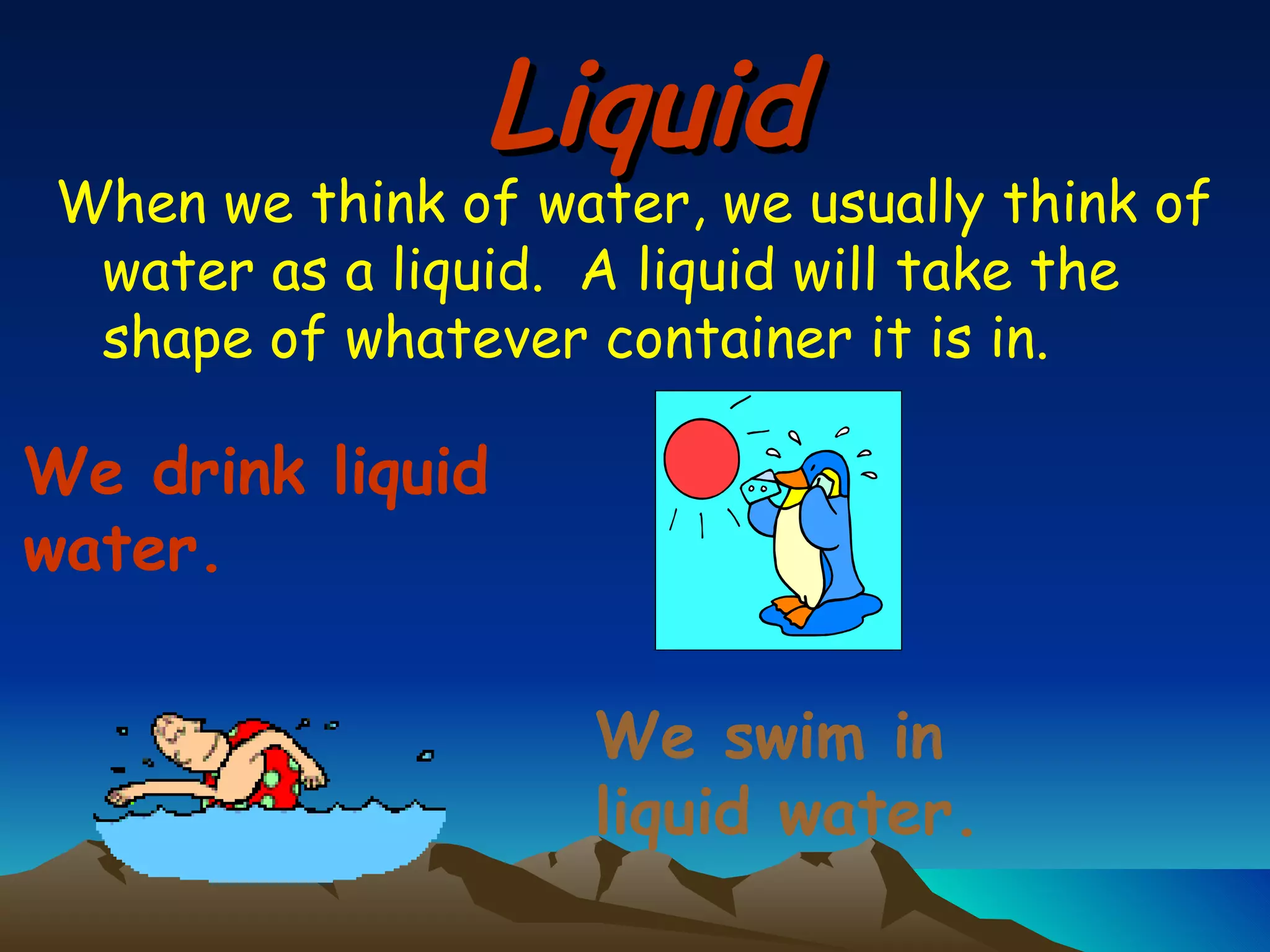 Liquid When we think of water, we usually think of water as a liquid.  A liquid will take the shape of whatever container it is in. We drink liquid water. We swim in liquid water. 
