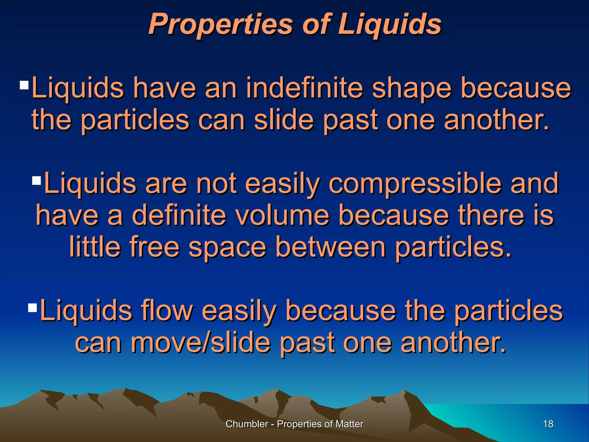 Properties of Liquids Liquids have an indefinite shape because the particles can slide past one another.  Liquids are not easily compressible and have a definite volume because there is little free space between particles.  Liquids flow easily because the particles can move/slide past one another.  Chumbler - Properties of Matter 