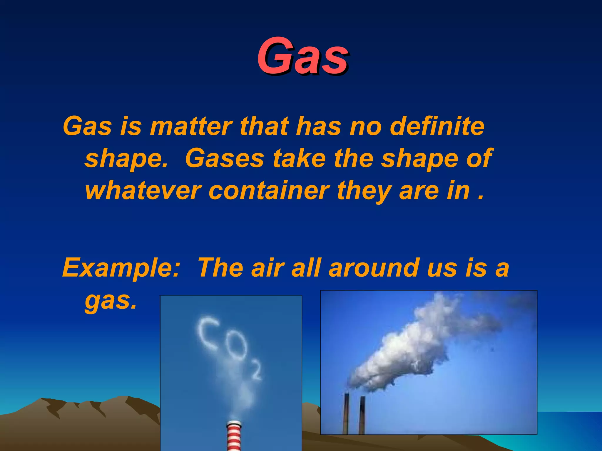 Gas Gas is matter that has no definite shape.  Gases take the shape of whatever container they are in . Example:  The air all around us is a gas. 