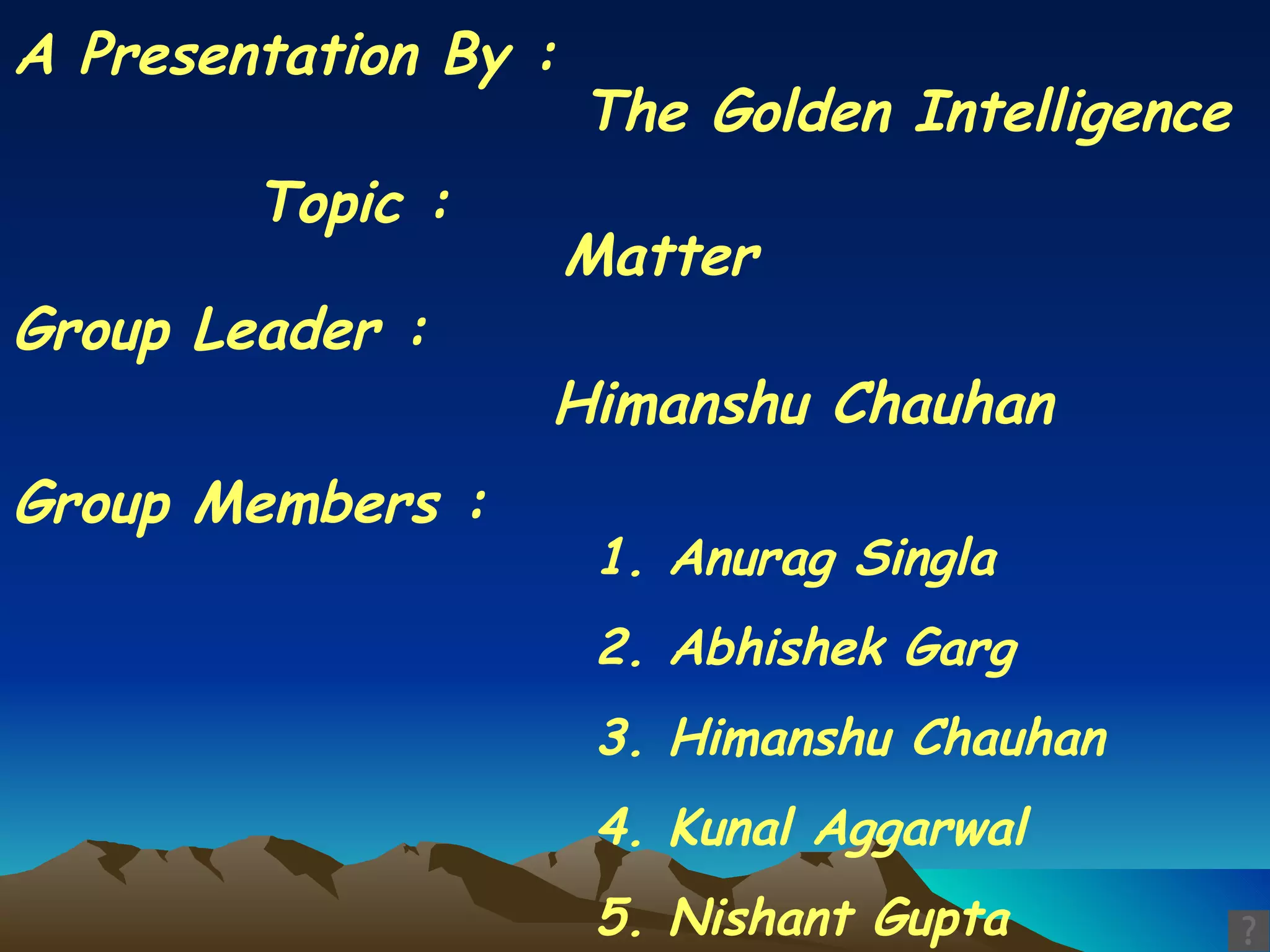 A Presentation By : The Golden Intelligence Group Members : 1. Anurag Singla 2. Abhishek Garg 3. Himanshu Chauhan 4. Kunal Aggarwal 5. Nishant Gupta Group Leader : Himanshu Chauhan Topic : Matter  