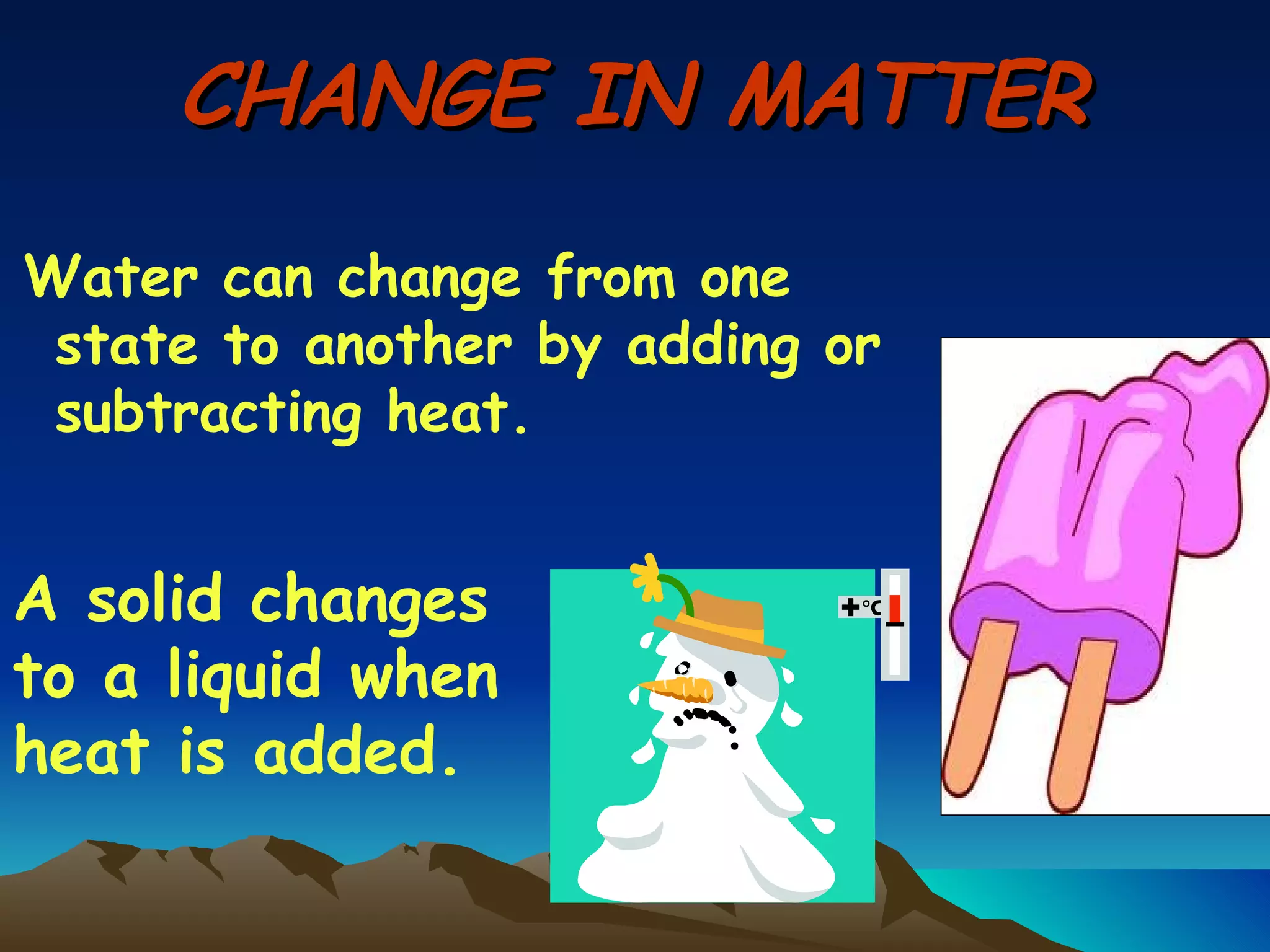 CHANGE IN MATTER Water can change from one state to another by adding or subtracting heat. A solid changes to a liquid when heat is added. 