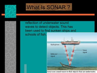 What Is SONAR ? SONAR  is a system that uses the reflection of underwater sound waves to detect objects. This has been used to find sunken ships and schools of fish.  