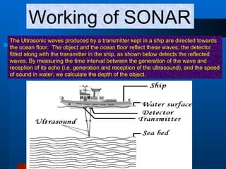 Working of SONAR The Ultrasonic waves produced by a transmitter kept in a ship are directed towards the ocean floor.  The object and the ocean floor reflect these waves; the detector fitted along with the transmitter in the ship, as shown below detects the reflected waves. By measuring the time interval between the generation of the wave and reception of its echo (i.e. generation and reception of the ultrasound), and the speed of sound in water, we calculate the depth of the object.    
