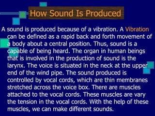 How Sound Is Produced A sound is produced because of a vibration. A  Vibration  can be defined as a rapid back and forth movement of a body about a central position. Thus, sound is a capable of being heard. The organ in human beings that is involved in the production of sound is the larynx. The voice is situated in the neck at the upper end of the wind pipe. The sound produced is controlled by vocal cords, which are thin membranes stretched across the voice box. There are muscles attached to the vocal cords. These muscles are vary the tension in the vocal cords. With the help of these muscles, we can make different sounds. 