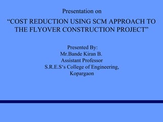 Presentation on
Presented By:
Mr.Bande Kiran B.
Assistant Professor
S.R.E.S‘s College of Engineering,
Kopargaon
“COST REDUCTION USING SCM APPROACH TO
THE FLYOVER CONSTRUCTION PROJECT”
 