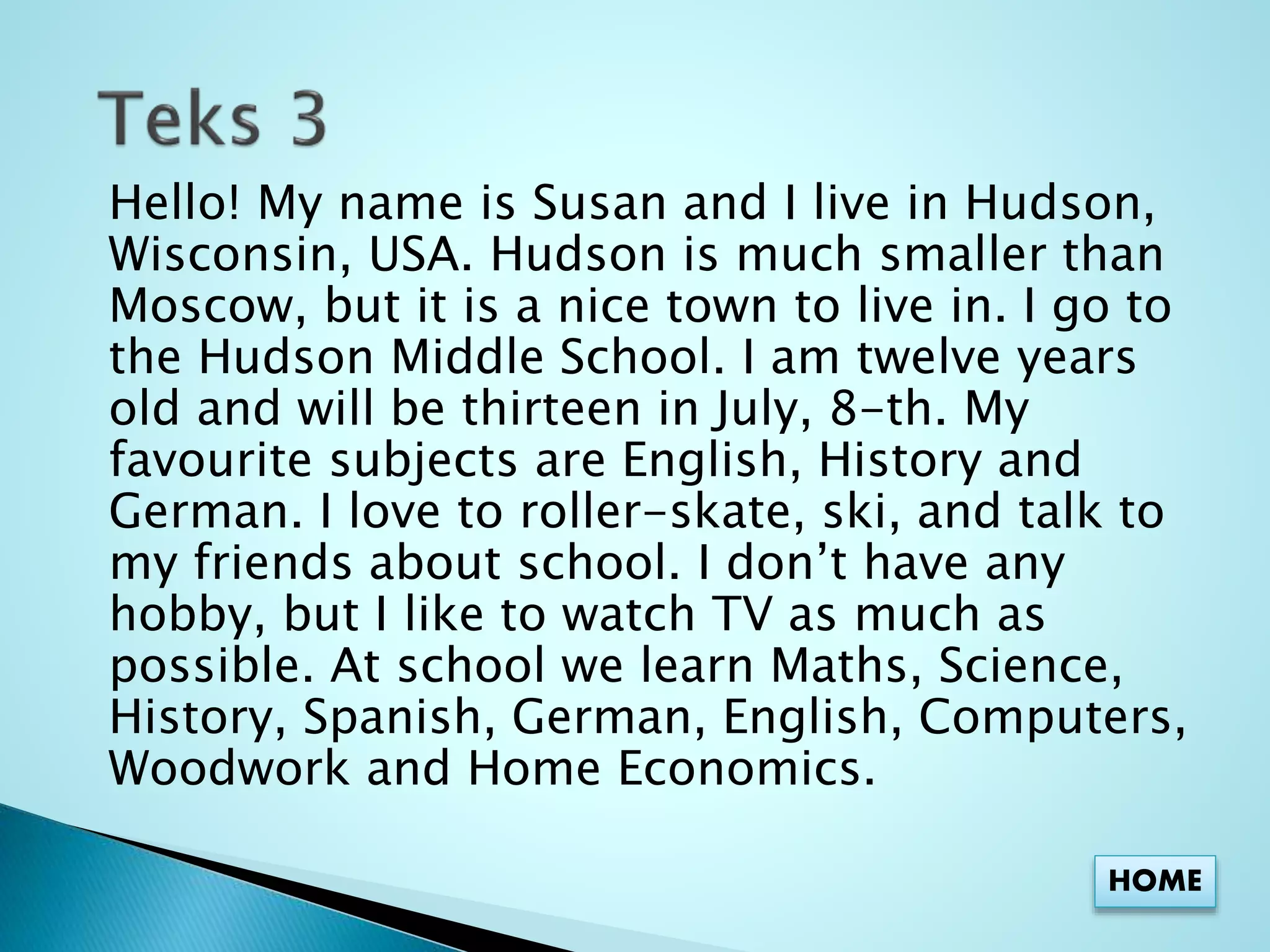 Hello! My name is Susan and I live in Hudson, 
Wisconsin, USA. Hudson is much smaller than 
Moscow, but it is a nice town to live in. I go to 
the Hudson Middle School. I am twelve years 
old and will be thirteen in July, 8-th. My 
favourite subjects are English, History and 
German. I love to roller-skate, ski, and talk to 
my friends about school. I don’t have any 
hobby, but I like to watch TV as much as 
possible. At school we learn Maths, Science, 
History, Spanish, German, English, Computers, 
Woodwork and Home Economics. 
HOME 
 