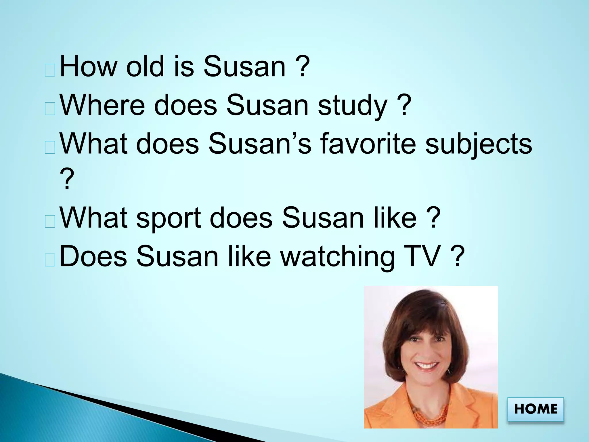 How old is Susan ? 
Where does Susan study ? 
What does Susan’s favorite subjects 
? 
What sport does Susan like ? 
Does Susan like watching TV ? 
HOME 
 