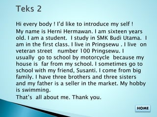 Hi every body ! I’d like to introduce my self ! 
My name is Herni Hermawan. I am sixteen years 
old. I am a student. I study in SMK Budi Utama. I 
am in the first class. I live in Pringsewu . I live on 
veteran street number 100 Pringsewu. I 
usually go to school by motorcycle because my 
house is far from my school. I sometimes go to 
school with my friend, Susanti. I come from big 
family. I have three brothers and three sisters 
and my father is a seller in the market. My hobby 
is swimming. 
That’s all about me. Thank you. 
HOME 
 