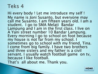 Hi every body ! Let me introduce my self ! 
My name is Joni Susanto, but everyone may 
call me Susanto. I am fifteen years old. I am a 
student. I go to SMA Melati Bandar 
Lampung and I am in the first class. I live on 
A Yani street number 10 Bandar Lampung. 
Every morning I go to school on foot because 
my house is not far from my school. I 
sometimes go to school with my friend, Tina. 
I come from big family. I have two brothers 
and three sisters and my father is a civil 
servant. I usually watch football game on tv, 
because I like football. 
That’s all about me. Thank you. 
HOME 
 