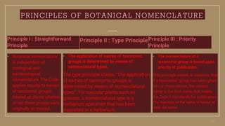PRINCIPLES OF BOTANICAL NOMENCLATURE
Principle I : Straightforward
Principle
• Botanical nomenclature
is independent of
zoological and
bacteriological
nomenclature. The Code
applies equally to names
of taxonomic groups
treated as plants whether
or not these groups were
originally so treated.
Principle II : Type Principle
• The application of names of taxonomic
groups is determined by means of
nomenclatural types.
The type principle states, "The application
of names of taxonomic groups is
determined by means of nomenclatural
types". For vascular plants such as
grasses, a nomenclatural type is a
herbarium specimen that has been
deposited in a herbarium.
Principle III : Priority
Principle
• The nomenclature of a
taxonomic group is based upon
priority of publication.
This principle states, in essence, that
if a taxonomic group has been given
two or more names, the correct
name is the first name that meets
the Code’s standards for publication.
The rejection of the name in favour of
valid old name.
 