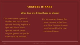 CHANGES IN NAME
❑In some cases,a genus is
divided into two or more
genera. Similarly a specie is
split into two or more
species. In such cases,
original generic or specific
name must be retained.
❑In some cases, texa of the
same rank are united into
one. Here the oldest name
must be used for the new
combined texon.
 