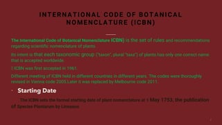 The International Code of Botanical Nomenclature ICBN) is the set of rules and recommendations
regarding scientific nomenclature of plants.
Its intent is that each taxonomic group ("taxon", plural "taxa") of plants has only one correct name
that is accepted worldwide.
ICBN was first accepted in 1961.
Different meeting of ICBN held in different countries in different years. The codes were thoroughly
revised in Vienna code 2005.Later it was replaced by Melbourne code 2011.
 Starting Date
The ICBN sets the formal starting date of plant nomenclature at 1 May 1753, the publication
of Species Plantarum by Linnaeus
INTERNATIONAL CODE OF BOTANICAL
NOMENCLATURE (ICBN)
 