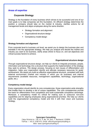 Areas of expertise

      Corporate Strategy
Strategy is the foundation of every business which strives to be successful and one of our
main goals is to help companies set this foundation. An efficient strategy determines the
position a company should take on the market & industry, clarifies actions for all
management levels and aligns employees along the same direction.

                    Strategy formation and alignment
                    Organizational structure design
                    Competency model design


Strategy formation and alignment

From corporate level to business unit level, we assist you to design the business plan and
translate it into the appropriate strategy. We help you analyze and decide the market and
industry you want to do business, clarify areas where to focus on, and set objectives and
critical success factors to achieve.


                                                              Organizational structure design
Through organizational structure design, we help our clients to integrate processes, people,
information and technology into a structure that supports the implementation of the strategy
they seek to achieve. The design process, focusing on twin issues of differentiation and
integration, helps your organization identify and allocate necessary resources for goals’
achievement. We assist you build an effective organizational structure, consistent with both
external environment (market and industry in which you do business) and internal
requirements (available resources, management capabilities, technology, organizational
goals, etc.).


Competency model design
Every organization should identify its core competencies, those organization-wide strengths
that enable them to develop a set of unique capabilities. The core competencies provide
the basis for differentiation from competitors and build sustainable competitive advantage.
Moreover, a competency model it’s critical for making sure to outsource non-core
capabilities and for aligning employees along organizational priorities. We help our clients
build the organizational competency model and link it with their vision and business
strategy.




                                   Synergon Consulting
                Calea Victoriei nr. 136, Et. 4, Ap. 39, Sect. 1, Bucharest, 010094
                Tel/Fax: + 40 21 3100 415, Email: office@synergonconsulting.ro
                                Web: www.synergonconsulting.ro
 