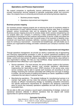 Operations and Process Improvement
We support companies to significantly improve performance through operations and
process improvement services designed to generate sustainable growth and economic
value. Our projects focus on enhancing service levels and achieving business objectives.

                     Business process mapping
                     Operations improvement and integration

Business process mapping
Our business process mapping projects aim at reducing the level of uncertainty related to
the requirements of every internal business process by defining clear flows of activities
between various functions/job roles and by assigning them specific responsibilities.
Business process mapping accounts for process design and/or process reengineering and
our projects allow your company in achieving a deep understanding and a significant
improvement of processes so that customer requirements of service, quality and speed are
attained. From clearly illustrating main functional areas of the business to detailing cross-
functional and lower-level processes definition, business process mapping provides the
basis for continuous improvement – incremental and breakthrough, and will enable you to
achieve your organizational strategy and better understand your company’s business value
chain.

                                                   Operations improvement and integration
Through operations management, we provide our clients a systematic way of approaching
and improving organizational processes in order to achieve operational excellence and
consequently competitive advantage. Operations integration and reorganization involve the
design, control and improvement of systems responsible for delivering the value defined in
your organization’s strategy. We help you map workflows, design operational procedures
and implement them effectively in your organization.
   •   Service operations - For most services, the service delivery system is the business,
       and hence, any strategic decision must consider operations’ effectiveness.
       Implementing the “plant-within-a plant” (PWP) structure in the service area, every
       service company may be able to operate each business unit according to its own
       strategy minimising the confusion associated with shifting from one type of strategy
       to another. We are focused on building and fostering our clients’ capabilities to better
       understand the real value of customer service.
   •   Manufacturing operations - The greatest challenge for manufacturing business is to
       maintain high quality and low costs that enhance productivity. We can help you
       develop an efficient manufacturing strategy by translating competitive dimensions
       into specific performance requirements for operations and designing customized
       plans to ensure that necessary operations capabilities are built and put in place to
       accomplish them.
We are able to offer your company a sound expert understanding of strategic, tactical and
operational decisions reflected in efficient operations that are aligned with market
opportunities for optimal enterprise performance.

                                   Synergon Consulting
                Calea Victoriei nr. 136, Et. 4, Ap. 39, Sect. 1, Bucharest, 010094
                Tel/Fax: + 40 21 3100 415, Email: office@synergonconsulting.ro
                                Web: www.synergonconsulting.ro
 