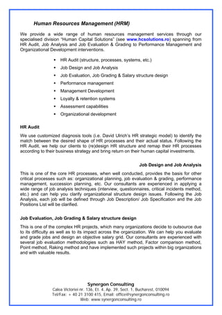 Human Resources Management (HRM)
We provide a wide range of human resources management services through our
specialised division “Human Capital Solutions” (see www.hcsolutions.ro) spanning from
HR Audit, Job Analysis and Job Evaluation & Grading to Performance Management and
Organizational Development interventions.

                    HR Audit (structure, processes, systems, etc.)
                    Job Design and Job Analysis
                    Job Evaluation, Job Grading & Salary structure design
                    Performance management
                    Management Development
                    Loyalty & retention systems
                    Assessment capabilities
                    Organizational development

HR Audit
We use customized diagnosis tools (i.e. David Ulrich’s HR strategic model) to identify the
match between the desired shape of HR processes and their actual status. Following the
HR Audit, we help our clients to (re)design HR structure and remap their HR processes
according to their business strategy and bring return on their human capital investments.


                                                                 Job Design and Job Analysis
This is one of the core HR processes, when well conducted, provides the basis for other
critical processes such as: organizational planning, job evaluation & grading, performance
management, succession planning, etc. Our consultants are experienced in applying a
wide range of job analysis techniques (interview, questionnaires, critical incidents method,
etc.) and can help you clarify organizational structure design issues. Following the Job
Analysis, each job will be defined through Job Description/ Job Specification and the Job
Positions List will be clarified.


Job Evaluation, Job Grading & Salary structure design
This is one of the complex HR projects, which many organizations decide to outsource due
to its difficulty as well as to its impact across the organization. We can help you evaluate
and grade jobs and design an objective salary grid. Our consultants are experienced with
several job evaluation methodologies such as HAY method, Factor comparison method,
Point method, Raking method and have implemented such projects within big organizations
and with valuable results.




                                   Synergon Consulting
                Calea Victoriei nr. 136, Et. 4, Ap. 39, Sect. 1, Bucharest, 010094
                Tel/Fax: + 40 21 3100 415, Email: office@synergonconsulting.ro
                                Web: www.synergonconsulting.ro
 