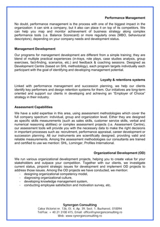 Performance Management
No doubt, performance management is the process with one of the biggest impact in the
organization: it can sink a company, but it also can place it on top of its competitors. We
can help you map and monitor achievement of business strategy along complex
performance tools (i.e. Balance Scorecard) or more regularly ones (MBO, behavioural
descriptors), depending on your company needs and development status.


Management Development
Our programs for management development are different from a simple training; they are
blend of multiple practical experiences (in-trays, role plays, case studies analysis, group
exercises, fact-finding, scenarios, etc.) and feedback & coaching sessions. Designed as
Development Centre (based on SHL methodology), each program targets individually each
participant with the goal of identifying and developing management potential.


                                                                 Loyalty & retentions systems
Linked with performance management and succession planning, we help our clients
identify key performers and design retention systems for them. Our initiatives are long-term
oriented and support our clients in developing and achieving an “Employer of Choice”
strategy in their industry.


Assessment Capabilities
We have a solid expertise in this area, using assessment methodologies which cover the
full company spectrum: individual, group and organization level. Either they are designed
as specific skills measurements (such as sales skills, customer service skills, verbal and
numerical reasoning abilities) or complex assessment projects (i.e. Assessment Centre),
our assessment tools will provide you with the necessary data to make the right decisions
in important processes such as: recruitment, performance appraisal, career development or
succession planning. All our instruments are scientifically designed, providing valid and
reliable measurements. Among the assessment methodologies our consultants are trained
and certified to use we mention: SHL, Lominger, Profiles International.


                                                           Organizational Development (OD)
We run various organizational development projects, helping you to create value for your
stakeholders and outpace your competition. Together with our clients, we investigate
current status, pinpoint strategic issues for development and implement OD projects to
address those issues. Among the OD projects we have conducted, we mention:
   - designing organizational competency model,
   - diagnosing organizational culture,
   - developing knowledge management system,
   - conducting employee satisfaction and motivation survey, etc.




                                   Synergon Consulting
                Calea Victoriei nr. 136, Et. 4, Ap. 39, Sect. 1, Bucharest, 010094
                Tel/Fax: + 40 21 3100 415, Email: office@synergonconsulting.ro
                                Web: www.synergonconsulting.ro
 