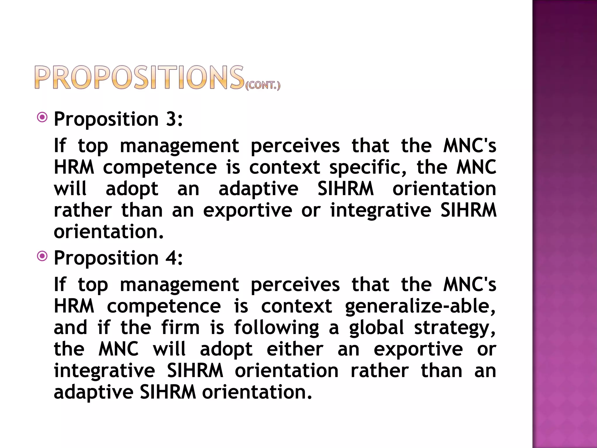 Proposition 3:  If top management perceives that the MNC's HRM competence is context specific, the MNC will adopt an adaptive SIHRM orientation rather than an exportive or integrative SIHRM orientation. Proposition 4:  If top management perceives that the MNC's HRM competence is context generalize-able, and if the firm is following a global strategy, the MNC will adopt either an exportive or integrative SIHRM orientation rather than an adaptive SIHRM orientation. 