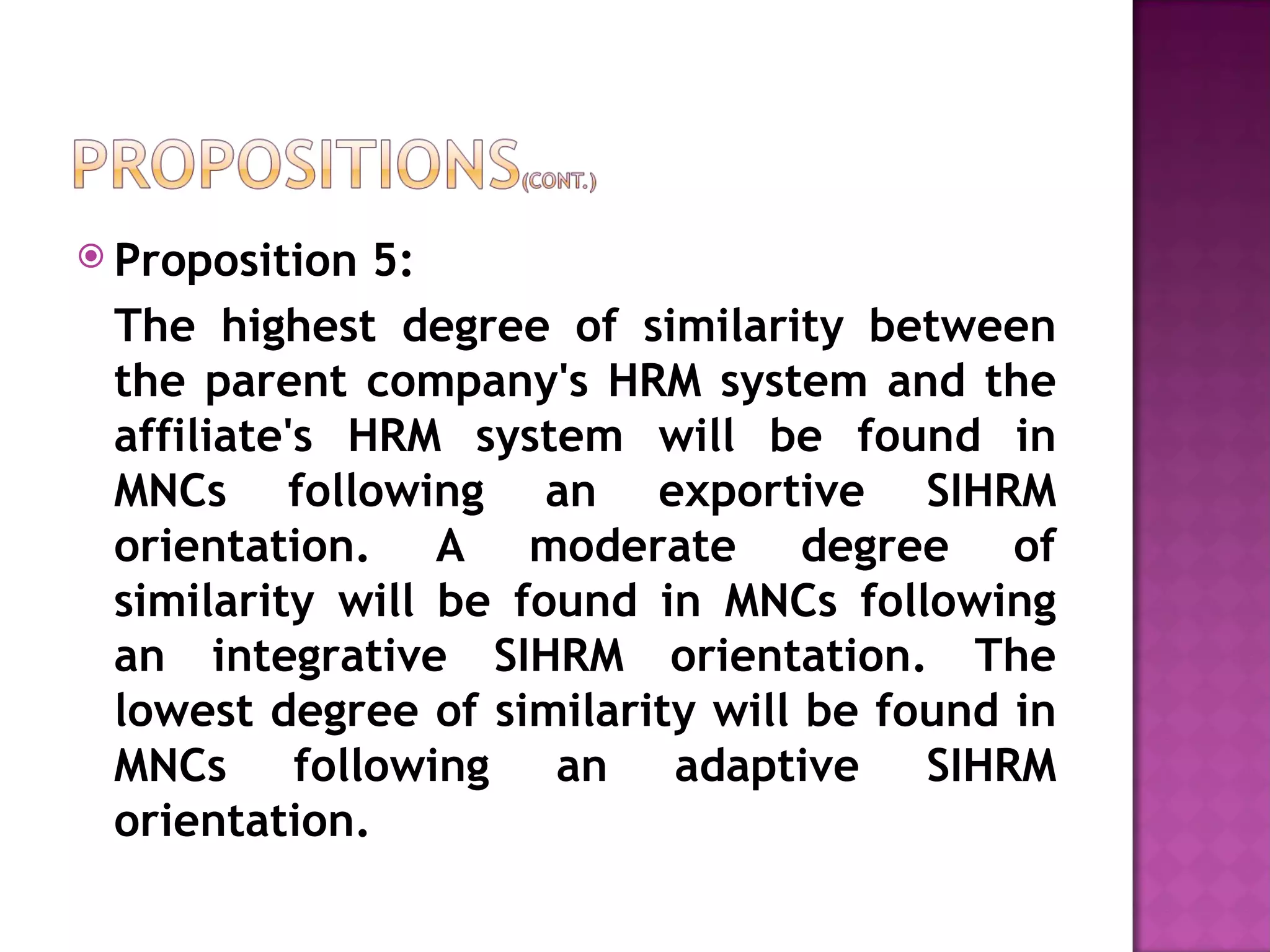 Proposition 5:  The highest degree of similarity between the parent company's HRM system and the affiliate's HRM system will be found in MNCs following an exportive SIHRM orientation. A moderate degree of similarity will be found in MNCs following an integrative SIHRM orientation. The lowest degree of similarity will be found in MNCs following an adaptive SIHRM orientation. 
