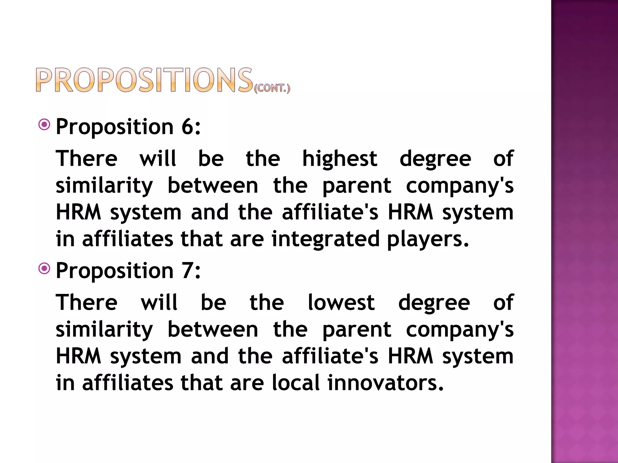 Proposition 6:  There will be the highest degree of similarity between the parent company's HRM system and the affiliate's HRM system in affiliates that are integrated players.  Proposition 7: There will be the lowest degree of similarity between the parent company's HRM system and the affiliate's HRM system in affiliates that are local innovators. 