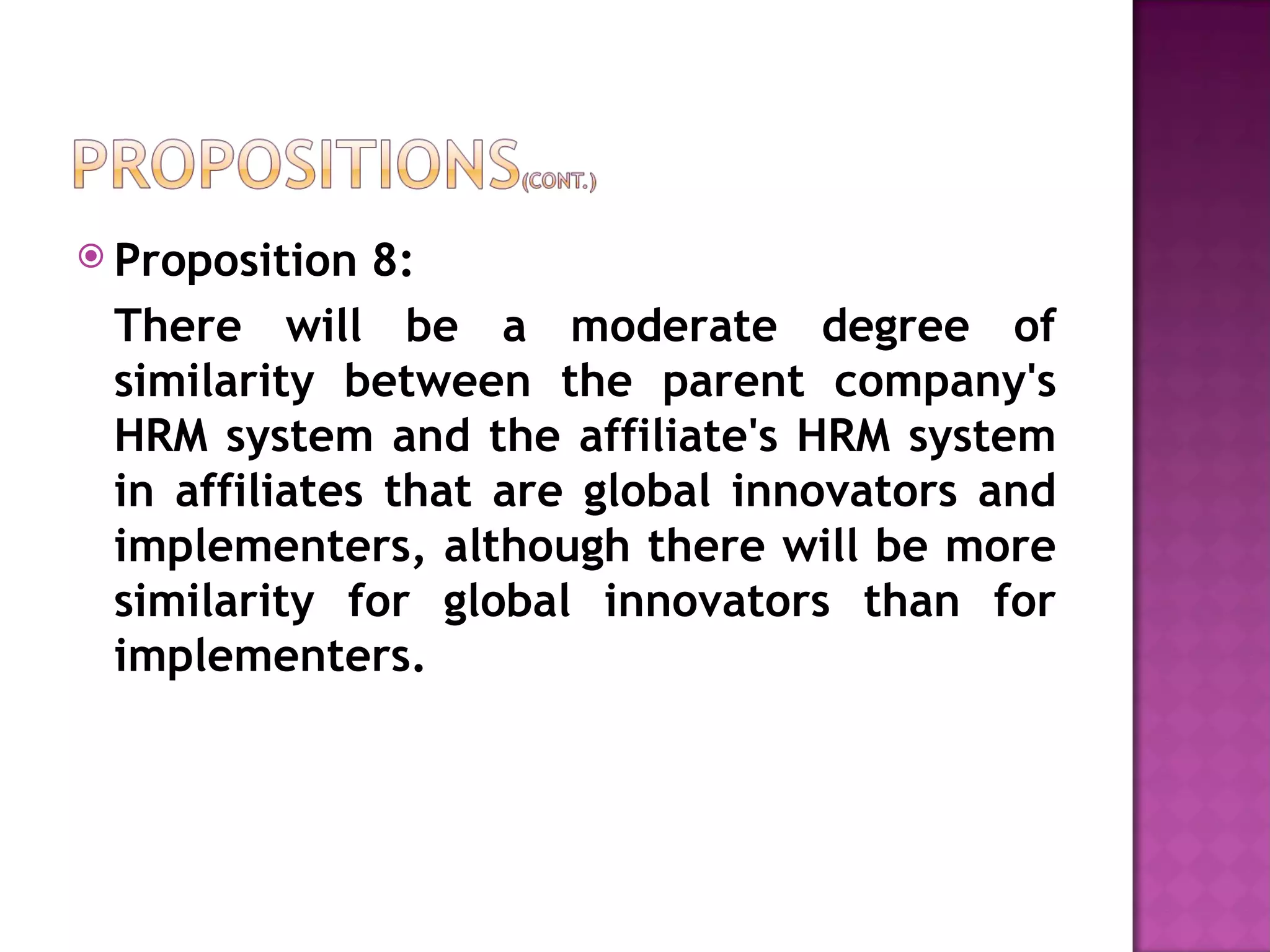 Proposition 8:  There will be a moderate degree of similarity between the parent company's HRM system and the affiliate's HRM system in affiliates that are global innovators and implementers, although there will be more similarity for global innovators than for implementers. 