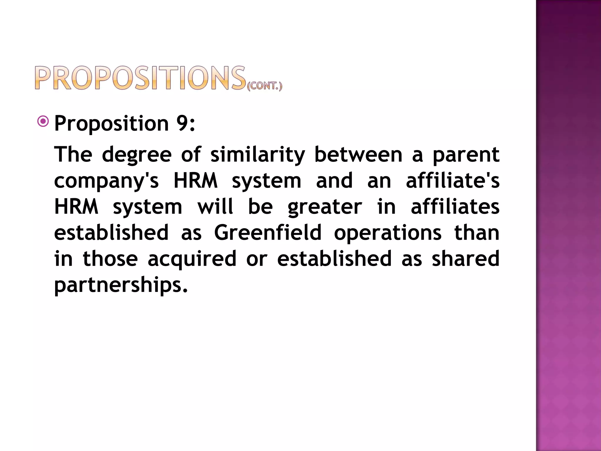 Proposition 9:  The degree of similarity between a parent company's HRM system and an affiliate's HRM system will be greater in affiliates established as Greenfield operations than in those acquired or established as shared partnerships. 
