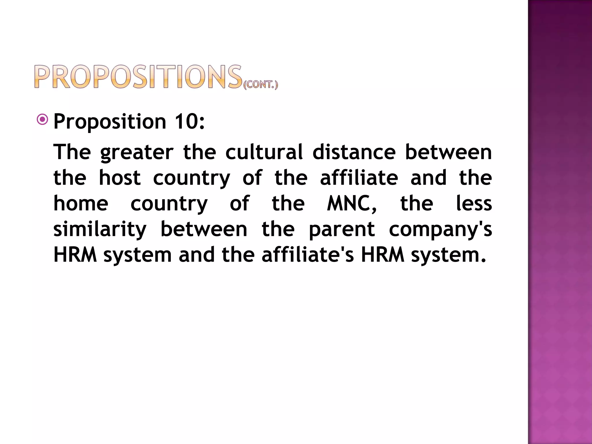 Proposition 10:  The greater the cultural distance between the host country of the affiliate and the home country of the MNC, the less similarity between the parent company's HRM system and the affiliate's HRM system. 