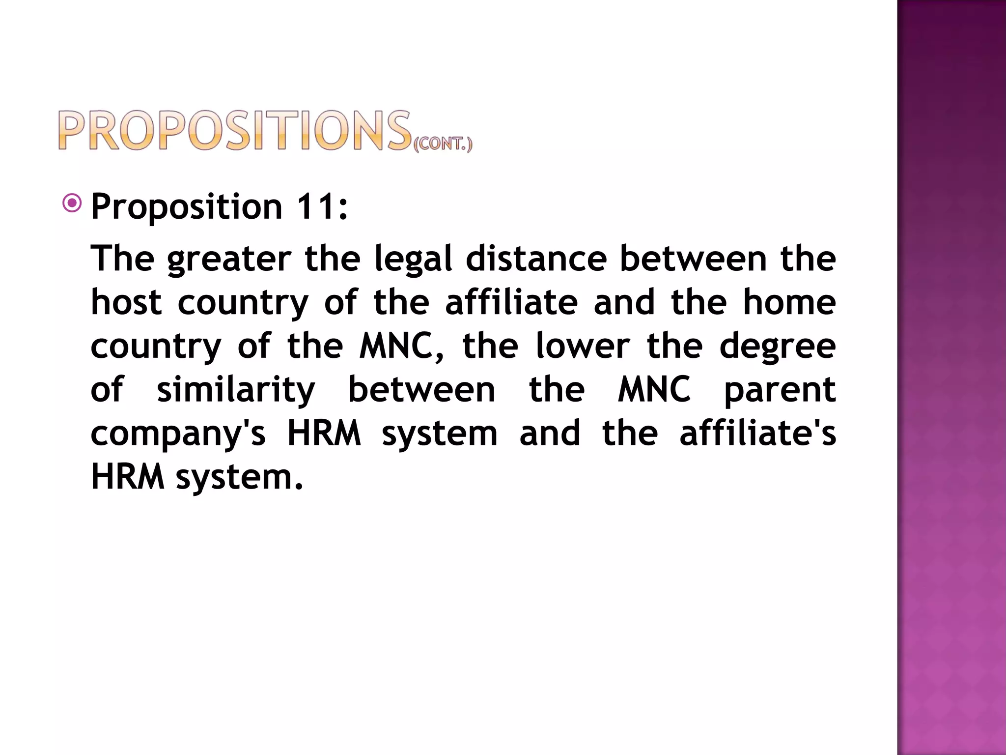 Proposition 11:  The greater the legal distance between the host country of the affiliate and the home country of the MNC, the lower the degree of similarity between the MNC parent company's HRM system and the affiliate's HRM system. 